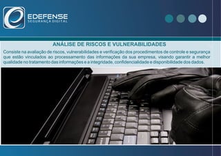 ANÁLISE DE RISCOS E VULNERABILIDADES
Consiste na avaliação de riscos, vulnerabilidades e verificação dos procedimentos de controle e segurança
que estão vinculados ao processamento das informações da sua empresa, visando garantir a melhor
qualidade no tratamento das informações e a integridade, confidencialidade e disponibilidade dos dados.
- Que no ano de 2012 foram registrados
466029 incidentes relacionados a
invasão de redes e sistemas empresariais.
VOCÊ SABIA ?
 