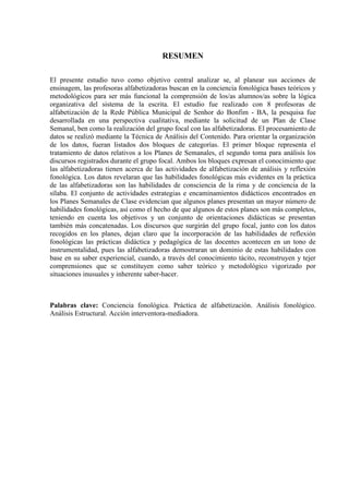 RESUMEN
El presente estudio tuvo como objetivo central analizar se, al planear sus acciones de
ensinagem, las profesoras alfabetizadoras buscan en la conciencia fonológica bases teóricos y
metodológicos para ser más funcional la comprensión de los/as alumnos/as sobre la lógica
organizativa del sistema de la escrita. El estudio fue realizado con 8 profesoras de
alfabetización de la Rede Pública Municipal de Senhor do Bonfim - BA, la pesquisa fue
desarrollada en una perspectiva cualitativa, mediante la solicitud de un Plan de Clase
Semanal, ben como la realización del grupo focal con las alfabetizadoras. El procesamiento de
datos se realizó mediante la Técnica de Análisis del Contenido. Para orientar la organización
de los datos, fueran listados dos bloques de categorías. El primer bloque representa el
tratamiento de datos relativos a los Planes de Semanales, el segundo toma para análisis los
discursos registrados durante el grupo focal. Ambos los bloques expresan el conocimiento que
las alfabetizadoras tienen acerca de las actividades de alfabetización de análisis y reflexión
fonológica. Los datos revelaran que las habilidades fonológicas más evidentes en la práctica
de las alfabetizadoras son las habilidades de consciencia de la rima y de conciencia de la
sílaba. El conjunto de actividades estrategias e encaminamientos didácticos encontrados en
los Planes Semanales de Clase evidencian que algunos planes presentan un mayor número de
habilidades fonológicas, así como el hecho de que algunos de estos planes son más completos,
teniendo en cuenta los objetivos y un conjunto de orientaciones didácticas se presentan
también más concatenadas. Los discursos que surgirán del grupo focal, junto con los datos
recogidos en los planes, dejan claro que la incorporación de las habilidades de reflexión
fonológicas las prácticas didáctica y pedagógica de las docentes acontecen en un tono de
instrumentalidad, pues las alfabetizadoras demostraran un dominio de estas habilidades con
base en su saber experiencial, cuando, a través del conocimiento tácito, reconstruyen y tejer
comprensiones que se constituyen como saber teórico y metodológico vigorizado por
situaciones inusuales y inherente saber-hacer.
Palabras clave: Conciencia fonológica. Práctica de alfabetización. Análisis fonológico.
Análisis Estructural. Acción interventora-mediadora.
 