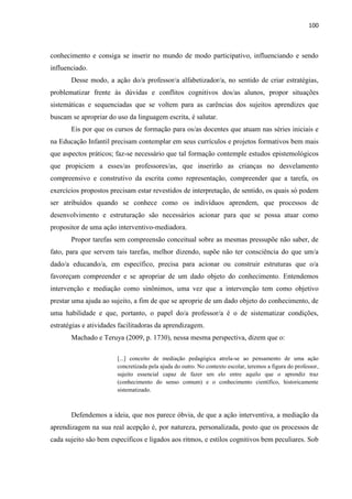 100
conhecimento e consiga se inserir no mundo de modo participativo, influenciando e sendo
influenciado.
Desse modo, a ação do/a professor/a alfabetizador/a, no sentido de criar estratégias,
problematizar frente às dúvidas e conflitos cognitivos dos/as alunos, propor situações
sistemáticas e sequenciadas que se voltem para as carências dos sujeitos aprendizes que
buscam se apropriar do uso da linguagem escrita, é salutar.
Eis por que os cursos de formação para os/as docentes que atuam nas séries iniciais e
na Educação Infantil precisam contemplar em seus currículos e projetos formativos bem mais
que aspectos práticos; faz-se necessário que tal formação contemple estudos epistemológicos
que propiciem a esses/as professores/as, que inserirão as crianças no desvelamento
compreensivo e construtivo da escrita como representação, compreender que a tarefa, os
exercícios propostos precisam estar revestidos de interpretação, de sentido, os quais só podem
ser atribuídos quando se conhece como os indivíduos aprendem, que processos de
desenvolvimento e estruturação são necessários acionar para que se possa atuar como
propositor de uma ação interventivo-mediadora.
Propor tarefas sem compreensão conceitual sobre as mesmas pressupõe não saber, de
fato, para que servem tais tarefas, melhor dizendo, supõe não ter consciência do que um/a
dado/a educando/a, em específico, precisa para acionar ou construir estruturas que o/a
favoreçam compreender e se apropriar de um dado objeto do conhecimento. Entendemos
intervenção e mediação como sinônimos, uma vez que a intervenção tem como objetivo
prestar uma ajuda ao sujeito, a fim de que se aproprie de um dado objeto do conhecimento, de
uma habilidade e que, portanto, o papel do/a professor/a é o de sistematizar condições,
estratégias e atividades facilitadoras da aprendizagem.
Machado e Teruya (2009, p. 1730), nessa mesma perspectiva, dizem que o:
[...] conceito de mediação pedagógica atrela-se ao pensamento de uma ação
concretizada pela ajuda do outro. No contexto escolar, teremos a figura do professor,
sujeito essencial capaz de fazer um elo entre aquilo que o aprendiz traz
(conhecimento do senso comum) e o conhecimento científico, historicamente
sistematizado.
Defendemos a ideia, que nos parece óbvia, de que a ação interventiva, a mediação da
aprendizagem na sua real acepção é, por natureza, personalizada, posto que os processos de
cada sujeito são bem específicos e ligados aos ritmos, e estilos cognitivos bem peculiares. Sob
 
