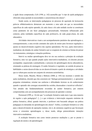 101
a égide dessa compreensão, Coll (1994, p. 142) aconselha que “o tipo de ajuda pedagógica
oferecido esteja ajustado às necessidades e características dos alunos”.
Sendo assim, as intervenções pedagógicas no processo de aquisição da lectoescrita
pelos/as alfabetizandos/as demarcam um momento e uma ação em que as necessidades
específicas de cada sujeito aprendiz, de cada classe e de cada unidade escolar se constituem
como parâmetro de um fazer pedagógico personalizado, fortemente influenciado pelo
contexto, pelas realidades específicas de cada professor/a, de cada grupo-classe, de cada
educando/a.
Atividades interventivas visam a um acompanhamento paulatino das aprendizagens e,
consequentemente, a uma revisão constante das ações de ensino para favorecer regulações e
ajustes no desenvolvimento cognitivo dos sujeitos aprendentes. Por isso, ações interventivo-
mediadoras são dotadas de caráter formativo por se ocuparem de orientar as formas de pensar
via instrumentos, estratégias e situações-problema.
Intervir ou mediar aprendizagens deve ter em sua essência o princípio de avaliação
formativa, uma vez que quando propõe ações interventivo-mediadoras, o/a docente procura
acompanhar, sequenciada e pontualmente, o processo de aprendizagem dos/as educandos/as,
orientando as práticas de ensinagem. O cunho formativo é regulador, no sentido de pensar as
habilidades a serem desenvolvidas ou em desenvolvimento a partir de estratégias e atividades
que se voltem para suscitar um conjunto de estruturas assimilatórias.
Desse modo, Masetto, Moran e Behrens (2000, p. 145) nos mostram o sentido das
ações mediadoras, dizendo que elas consistem em “dialogar permanentemente [...]; apresentar
perguntas orientadoras; orientar nas carências e dificuldades técnicas ou de conhecimento
quando o aprendiz não consegue encaminhá-las sozinho; desencadear e incentivar reflexões”.
Tais atitudes são fundamentalmente revestidas de caráter formativo, por estarem
comprometidas com um acompanhamento dos processos de aprender e ensinar.
Perrenoud (1999, p. 14) diz que “a avaliação formativa nada mais é que uma maneira
de regular a ação pedagógica”, [...] o que evidencia a intervenção enquanto sinônimo de
prática formativa, afinal, quando intervém, o professor está buscando adequar sua prática
pedagógica às demandas de aprendizagem dos alunos”. Enfim, a avaliação formativa se volta
para o desenvolvimento de operações mentais, isto é, de estruturas cognitivas que favoreçam
novas e crescentes aprendizagens e, desse modo, abriga potencialmente intenções
interventivo-mediadoras.
A avaliação formativa tem como intuito promover mediações e, por se prestar à
regulação do ensino e da aprendizagem
 