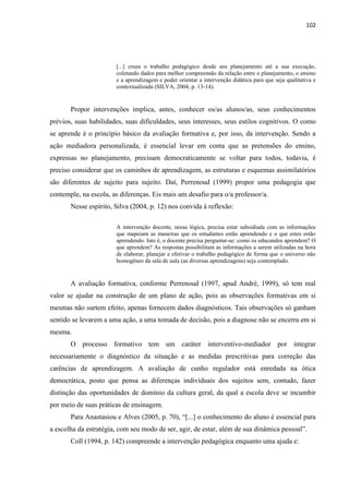 102
[...] cruza o trabalho pedagógico desde seu planejamento até a sua execução,
coletando dados para melhor compreensão da relação entre o planejamento, o ensino
e a aprendizagem e poder orientar a intervenção didática para que seja qualitativa e
contextualizada (SILVA, 2004, p. 13-14).
Propor intervenções implica, antes, conhecer os/as alunos/as, seus conhecimentos
prévios, suas habilidades, suas dificuldades, seus interesses, seus estilos cognitivos. O como
se aprende é o princípio básico da avaliação formativa e, por isso, da intervenção. Sendo a
ação mediadora personalizada, é essencial levar em conta que as pretensões do ensino,
expressas no planejamento, precisam democraticamente se voltar para todos, todavia, é
preciso considerar que os caminhos de aprendizagem, as estruturas e esquemas assimilatórios
são diferentes de sujeito para sujeito. Daí, Perrenoud (1999) propor uma pedagogia que
contemple, na escola, as diferenças. Eis mais um desafio para o/a professor/a.
Nesse espírito, Silva (2004, p. 12) nos convida à reflexão:
A intervenção docente, nessa lógica, precisa estar subsidiada com as informações
que mapeiam as maneiras que os estudantes estão aprendendo e o que estes estão
aprendendo. Isto é, o docente precisa perguntar-se: como os educandos aprendem? O
que aprendem? As respostas possibilitam as informações a serem utilizadas na hora
de elaborar, planejar e efetivar o trabalho pedagógico de forma que o universo não
homogêneo da sala de aula (as diversas aprendizagens) seja contemplado.
A avaliação formativa, conforme Perrenoud (1997, apud André, 1999), só tem real
valor se ajudar na construção de um plano de ação, pois as observações formativas em si
mesmas não surtem efeito, apenas fornecem dados diagnósticos. Tais observações só ganham
sentido se levarem a uma ação, a uma tomada de decisão, pois a diagnose não se encerra em si
mesma.
O processo formativo tem um caráter interventivo-mediador por integrar
necessariamente o diagnóstico da situação e as medidas prescritivas para correção das
carências de aprendizagem. A avaliação de cunho regulador está enredada na ótica
democrática, posto que pensa as diferenças individuais dos sujeitos sem, contudo, fazer
distinção das oportunidades de domínio da cultura geral, da qual a escola deve se incumbir
por meio de suas práticas de ensinagem.
Para Anastasiou e Alves (2005, p. 70), “[...] o conhecimento do aluno é essencial para
a escolha da estratégia, com seu modo de ser, agir, de estar, além de sua dinâmica pessoal”.
Coll (1994, p. 142) compreende a intervenção pedagógica enquanto uma ajuda e:
 
