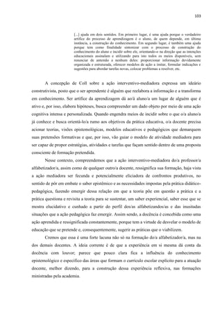 103
[...] ajuda em dois sentidos. Em primeiro lugar, é uma ajuda porque o verdadeiro
artífice do processo de aprendizagem é o aluno, de quem depende, em última
instância, a construção do conhecimento. Em segundo lugar, é também uma ajuda
porque tem como finalidade sintonizar com o processo de construção do
conhecimento do aluno e incidir sobre ele, orientando-o na direção que as intenções
educacionais assinalam e utilizando para isto todos os meios disponíveis, sem
renunciar de antemão a nenhum deles: proporcionar informação devidamente
organizada e estruturada, oferecer modelos de ação a imitar, formular indicações e
sugestões para abordar tarefas novas, colocar problemas a resolver, etc.
A concepção de Coll sobre a ação interventivo-mediadora expressa um ideário
construtivista, posto que o ser aprendente é alguém que reelabora a informação e a transforma
em conhecimento. Ser artífice da aprendizagem dá ao/à aluno/a um lugar de alguém que é
ativo e, por isso, elabora hipóteses, busca compreender um dado objeto por meio de uma ação
cognitiva intensa e personalizada. Quando engendra meios de incidir sobre o que o/a aluno/a
já conhece e busca orientá-lo/a rumo aos objetivos da prática educativa, o/a docente precisa
acionar teorias, visões epistemológicas, modelos educativos e pedagógicos que demarquem
suas pretensões formativas e que, por isso, vão guiar o modelo de atividade mediadora para
ser capaz de propor estratégias, atividades e tarefas que façam sentido dentro de uma proposta
consciente de formação pretendida.
Nesse contexto, compreendemos que a ação interventivo-mediadora do/a professor/a
alfabetizador/a, assim como de qualquer outro/a docente, ressignifica sua formação, haja vista
a ação mediadora ser fecunda e potencialmente eliciadora de confrontos produtivos, no
sentido de pôr em embate o saber epistêmico e as necessidades impostas pela prática didático-
pedagógica, fazendo emergir dessa relação em que a teoria põe em questão a prática e a
prática questiona e revisita a teoria para se sustentar, um saber experiencial, saber esse que se
mostra elucidativo e cunhado a partir do perfil dos/as alfabetizandos/as e das inusitadas
situações que a ação pedagógica faz emergir. Assim sendo, a docência é concebida como uma
ação aprendida e ressignificada constantemente, porque tem a virtude de desvelar o modelo de
educação que se pretende e, consequentemente, sugerir as práticas que o viabilizem.
Cremos que essa é uma forte lacuna não só na formação do/a alfabetizador/a, mas na
dos demais docentes. A ideia corrente é de que a experiência em si mesma dá conta da
docência com louvor; parece que pouco clara fica a influência do conhecimento
epistemológico e específico das áreas que formam o currículo escolar explícito para a atuação
docente, melhor dizendo, para a construção dessa experiência reflexiva, nas formações
ministradas pela academia.
 