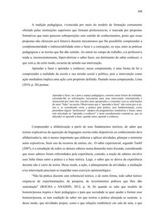 104
A tradição pedagógica, vivenciada por meio do modelo de formação comumente
ofertado pelas instituições superiores que formam professores/as, é marcada por propostas
formativas que mais parecem sobreposições sem sentido de conhecimentos, posto que essas
propostas não oferecem ao/à futuro/a docente mecanismos que lhe possibilite compreender a
complementaridade e indissociabilidade entre o fazer e a concepção, ou seja, entre as práticas
pedagógicas e as teorias que lhe dão sentido. Ao entrar no campo de trabalho, o/a professor/a
tende a, inconscientemente, hipervalorizar o saber fazer, em detrimento do saber conhecer, o
que vem a, de certo modo, esvaziar de sentido sua intervenção.
Aprender a fazer e aprender a conhecer, nessa compreensão, é uma forma de ler e
compreender a realidade da escola e sua missão social e política, pois a intervenção como
ação mediadora implica uma ação com propósito definido. Pautado nessa compreensão, Lima
(2010, p. 20) pontua:
Aprender a fazer, no e para o espaço pedagógico, consiste numa leitura da realidade,
extraindo-lhe as informações necessárias para uma intervenção sistematizada e
intencional por meio dos veículos mais apropriados e coerentes com as solicitações
do meio “lidas” na escola. Observamos que o “aprender a fazer” não existe por si só,
isto é, se considerado como a prática pela prática, sem fundamentação, como
pretendem alguns “professores” adeptos do pragmatismo imediatista e linear; antes
está articulado ao “aprender a conhecer” e neste encadeamento constata-se, que eu
educador só aprendo a fazer, quando antes, aprendi a conhecer.
Compreender a alfabetização a partir de seus fundamentos teóricos, de saber que
teorias explicativas da aquisição da linguagem escrita estão disponíveis ao conhecimento do/a
alfabetizador/a, não é menos importante que elaborar e aplicar atividades, planejar e ministrar
aulas expositivas, fazer uso de recursos de ensino, etc.. O saber experiencial, segundo Tardif
(2007), é a retradução de todos os demais saberes numa dimensão mais fecunda, considerando
que esses saberes foram referendados pela experiência, contudo, a noção de saberes envolve
essa linha tênue entre a prática e a base teórica. Logo, o saber que se deriva da experiência
docente não é vazio de teoria. Desse modo, a ação, o planejamento de atividades, a mediação
e/ou intervenção precisam se respaldar num exercício epistemológico.
“Não há prática docente sem referencial teórico, e de outra forma, todo saber teórico
origina-se de experimentações, de pesquisa, de investimentos práticos que lhes dão
sustentação” (ROCHA e ANADON, 2012, p. 4). Só quando se sabe que modelo de
homem/pessoa inspira o fazer pedagógico e para que sociedade se quer ajudar a formar esse
homem/pessoa, se tem condição de saber em que teorias a prática almejada se sustenta e,
desse modo, que atividades propor, como e que relações estabelecer em sala de aula, o que
 