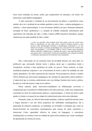 105
focar como conteúdos de ensino, enfim, que compreensões de educação e de ensino vão
determinar a ação didático-pedagógica.
A ação consciente é resultado de um desvelamento da prática, a experiência, nesse
sentido, deve ser o resultado de um embate qualitativo entre o fazer - a prática pedagógica e o
conhecer - a base epistemológica. A esse movimento dialético em que a formação (altamente
carregada de bases epistêmicas) e a situação de trabalho (traduzida sobremaneira pela
experiência) são marcadas por idas e vindas, Canário (2000) denomina alternância, porque
entende que essa ação pendular de idas e vindas
[...] deve ser encarada, numa acepção muito mais ampla, como um vaivém entre
idéias e experiências, ou seja, entre teoria e prática, tornando possível o ciclo
recursivo entre aprendizagem simbólica e aprendizagem experiencial [...] É esta
maneira de encarar o conceito de alternância que é suscetível de lhe conferir uma
maior universalidade [...] (CANÁRIO, 2000, p. 40-41). Pensar nessa alternância
admite, sobretudo, considerar que o cotidiano da escola e, mais especificamente, de
uma sala de aula é, a todo tempo, envolto por contradições e por situações inusitadas
e conflitantes, que aparecem nos momentos mais inesperados.
Daí, a intervenção ser um momento áureo da atividade docente; por meio dela, o/a
professor/a age, precisando alternar teoria e prática, posto que a experiência tende a
ressignificar, ressituar a base epistêmica de modo sui generis. Nesse contexto, as ações
mediadoras propostas requerem o uso concomitante da teoria a partir da realidade de cada
sujeito aprendente e do saber experiencial do/a docente. Nessa perspectiva, Rocha e Anadon
(2012) afirmam que intervenções pedagógicas são oriundas de negociações teórico-práticas e
é improvável que se construa conhecimento sem esse diálogo fecundo entre teoria e prática,
do qual, na visão das autoras, surge novos saberes.
Dessa maneira, ações interventivo-mediadoras na alfabetização envolvem a
compreensão que o/a professor/a alfabetizador/a tem desse processo, sendo essa compreensão
construída em torno de conhecimentos práticos e epistemológicos. A forma de intervir pode
ajudar o/a aluno/a a avançar de um estágio de conhecimento para outro mais elaborado.
Pensando, então, na valia da intervenção/mediação, conhecer significativamente como
a língua funciona é um dos fortes propósitos das habilidades metalinguísticas, daí a
proposição de inúmeros estudiosos, na atualidade, de atividades e estratégias que visam ao
desenvolvimento da consciência metalinguística pela criança de modo sistemático e
intencional. Como capacidade reflexiva de exame da linguagem, a consciência
metalinguística se constitui como um cabedal de ações teórico-práticas que visam à mediação
do aprendizado do sistema de escrita.
 