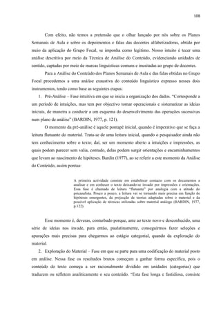 108
Com efeito, não temos a pretensão que o olhar lançado por nós sobre os Planos
Semanais de Aula e sobre os depoimentos e falas das docentes alfabetizadoras, obtido por
meio da aplicação do Grupo Focal, se imponha como legítimo. Nosso intuito é tecer uma
análise descritiva por meio da Técnica de Análise do Conteúdo, evidenciando unidades de
sentido, captadas por meio de marcas linguísticas comuns e inusitadas ao grupo de docentes.
Para a Análise do Conteúdo dos Planos Semanais de Aula e das falas obtidas no Grupo
Focal procedemos a uma análise exaustiva do conteúdo linguístico expresso nesses dois
instrumentos, tendo como base as seguintes etapas:
1. Pré-Análise – Fase intuitiva em que se inicia a organização dos dados. “Corresponde a
um período de intuições, mas tem por objectivo tornar operacionais e sistematizar as ideias
iniciais, de maneira a conduzir a um esquema do desenvolvimento das operações sucessivas
num plano de análise” (BARDIN, 1977, p. 121).
O momento da pré-análise é aquele pontapé inicial, quando é imperativo que se faça a
leitura flutuante do material. Trata-se de uma leitura inicial, quando o pesquisador ainda não
tem conhecimento sobre o texto; daí, ser um momento aberto a intuições e impressões, as
quais podem parecer sem valia, contudo, delas podem surgir orientações e encaminhamentos
que levam ao nascimento de hipóteses. Bardin (1977), ao se referir a este momento da Análise
do Conteúdo, assim pontua:
A primeira actividade consiste em estabelecer contacto com os documentos a
analisar e em conhecer o texto deixando-se invadir por impressões e orientações.
Essa fase é chamada de leitura “flutuante” por analogia com a atitude do
psicanalista. Pouco a pouco, a leitura vai se tornando mais precisa em função de
hipóteses emergentes, da projecção de teorias adaptadas sobre o material e da
possível aplicação de técnicas utilizadas sobre material análogo (BARDIN, 1977,
p.122).
Esse momento é, deveras, conturbado porque, ante ao texto novo e desconhecido, uma
série de ideias nos invade, para então, paulatinamente, conseguirmos fazer seleções e
apurações mais precisas para chegarmos ao estágio categorial, quando da exploração do
material.
2. Exploração do Material – Fase em que se parte para uma codificação do material posto
em análise. Nessa fase os resultados brutos começam a ganhar forma específica, pois o
conteúdo do texto começa a ser racionalmente dividido em unidades (categorias) que
traduzem ou refletem analiticamente o seu conteúdo. “Esta fase longa e fastidiosa, consiste
 