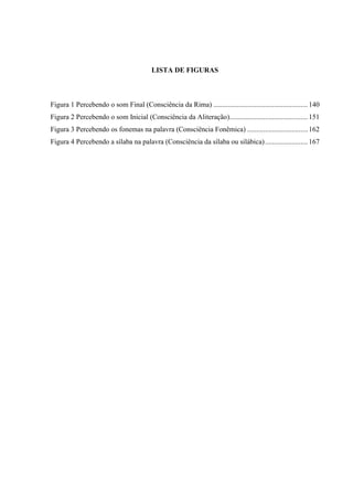 LISTA DE FIGURAS
Figura 1 Percebendo o som Final (Consciência da Rima) .....................................................140
Figura 2 Percebendo o som Inicial (Consciência da Aliteração)............................................151
Figura 3 Percebendo os fonemas na palavra (Consciência Fonêmica) ..................................162
Figura 4 Percebendo a sílaba na palavra (Consciência da sílaba ou silábica)........................167
 