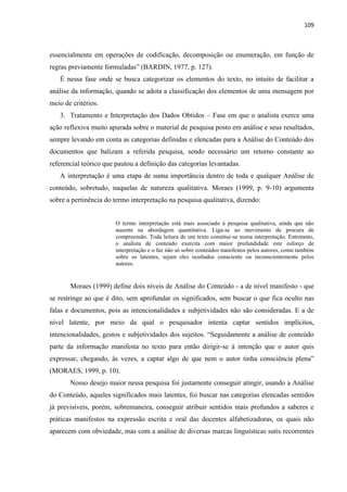 109
essencialmente em operações de codificação, decomposição ou enumeração, em função de
regras previamente formuladas” (BARDIN, 1977, p. 127).
É nessa fase onde se busca categorizar os elementos do texto, no intuito de facilitar a
análise da informação, quando se adota a classificação dos elementos de uma mensagem por
meio de critérios.
3. Tratamento e Interpretação dos Dados Obtidos – Fase em que o analista exerce uma
ação reflexiva muito apurada sobre o material de pesquisa posto em análise e seus resultados,
sempre levando em conta as categorias definidas e elencadas para a Análise do Conteúdo dos
documentos que balizam a referida pesquisa, sendo necessário um retorno constante ao
referencial teórico que pautou a definição das categorias levantadas.
A interpretação é uma etapa de suma importância dentro de toda e qualquer Análise de
conteúdo, sobretudo, naquelas de natureza qualitativa. Moraes (1999, p. 9-10) argumenta
sobre a pertinência do termo interpretação na pesquisa qualitativa, dizendo:
O termo interpretação está mais associado à pesquisa qualitativa, ainda que não
ausente na abordagem quantitativa. Liga-se ao movimento de procura de
compreensão. Toda leitura de um texto constitui-se numa interpretação. Entretanto,
o analista de conteúdo exercita com maior profundidade este esforço de
interpretação e o faz não só sobre conteúdos manifestos pelos autores, como também
sobre os latentes, sejam eles ocultados consciente ou inconscientemente pelos
autores.
Moraes (1999) define dois níveis de Análise do Conteúdo - a de nível manifesto - que
se restringe ao que é dito, sem aprofundar os significados, sem buscar o que fica oculto nas
falas e documentos, pois as intencionalidades e subjetividades não são consideradas. E a de
nível latente, por meio da qual o pesquisador intenta captar sentidos implícitos,
intencionalidades, gestos e subjetividades dos sujeitos. “Seguidamente a análise de conteúdo
parte da informação manifesta no texto para então dirigir-se à intenção que o autor quis
expressar, chegando, às vezes, a captar algo de que nem o autor tinha consciência plena”
(MORAES, 1999, p. 10).
Nosso desejo maior nessa pesquisa foi justamente conseguir atingir, usando a Análise
do Conteúdo, aqueles significados mais latentes, foi buscar nas categorias elencadas sentidos
já previsíveis, porém, sobremaneira, conseguir atribuir sentidos mais profundos a saberes e
práticas manifestos na expressão escrita e oral das docentes alfabetizadoras, os quais não
aparecem com obviedade, mas com a análise de diversas marcas linguísticas sutis recorrentes
 