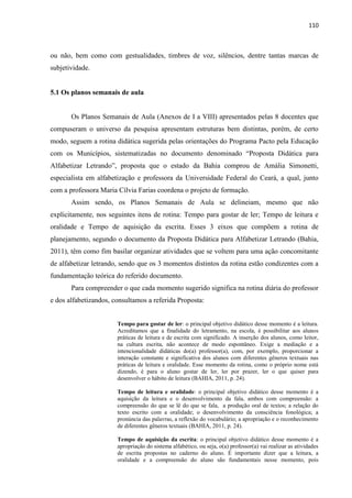 110
ou não, bem como com gestualidades, timbres de voz, silêncios, dentre tantas marcas de
subjetividade.
5.1 Os planos semanais de aula
Os Planos Semanais de Aula (Anexos de I a VIII) apresentados pelas 8 docentes que
compuseram o universo da pesquisa apresentam estruturas bem distintas, porém, de certo
modo, seguem a rotina didática sugerida pelas orientações do Programa Pacto pela Educação
com os Municípios, sistematizadas no documento denominado “Proposta Didática para
Alfabetizar Letrando”, proposta que o estado da Bahia comprou de Amália Simonetti,
especialista em alfabetização e professora da Universidade Federal do Ceará, a qual, junto
com a professora Maria Cílvia Farias coordena o projeto de formação.
Assim sendo, os Planos Semanais de Aula se delineiam, mesmo que não
explicitamente, nos seguintes itens de rotina: Tempo para gostar de ler; Tempo de leitura e
oralidade e Tempo de aquisição da escrita. Esses 3 eixos que compõem a rotina de
planejamento, segundo o documento da Proposta Didática para Alfabetizar Letrando (Bahia,
2011), têm como fim basilar organizar atividades que se voltem para uma ação concomitante
de alfabetizar letrando, sendo que os 3 momentos distintos da rotina estão condizentes com a
fundamentação teórica do referido documento.
Para compreender o que cada momento sugerido significa na rotina diária do professor
e dos alfabetizandos, consultamos a referida Proposta:
Tempo para gostar de ler: o principal objetivo didático desse momento é a leitura.
Acreditamos que a finalidade do letramento, na escola, é possibilitar aos alunos
práticas de leitura e de escrita com significado. A inserção dos alunos, como leitor,
na cultura escrita, não acontece de modo espontâneo. Exige a mediação e a
intencionalidade didáticas do(a) professor(a), com, por exemplo, proporcionar a
interação constante e significativa dos alunos com diferentes gêneros textuais nas
práticas de leitura e oralidade. Esse momento da rotina, como o próprio nome está
dizendo, é para o aluno gostar de ler, ler por prazer, ler o que quiser para
desenvolver o hábito de leitura (BAHIA, 2011, p. 24).
Tempo de leitura e oralidade: o principal objetivo didático desse momento é a
aquisição da leitura e o desenvolvimento da fala, ambos com compreensão: a
compreensão do que se lê do que se fala, a produção oral de textos; a relação do
texto escrito com a oralidade; o desenvolvimento da consciência fonológica; a
pronúncia das palavras, a reflexão do vocabulário; a apropriação e o reconhecimento
de diferentes gêneros textuais (BAHIA, 2011, p. 24).
Tempo de aquisição da escrita: o principal objetivo didático desse momento é a
apropriação do sistema alfabético, ou seja, o(a) professor(a) vai realizar as atividades
de escrita propostas no caderno do aluno. É importante dizer que a leitura, a
oralidade e a compreensão do aluno são fundamentais nesse momento, pois
 