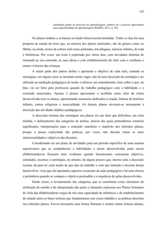 111
caminham juntos no processo de aprendizagem, embora ler e escrever apresentem
suas especificidades de aprendizagem (BAHIA, 2011, p. 24).
Os planos tendem a se basear na tríade leitura/escrita/oralidade. Todos os dias há uma
proposta de estudo de texto que, na maioria dos planos analisados, são do gênero conto ou
fábula, ou ainda, textos da cultura oral como parlendas, travalínguas, músicas infantis, de roda
e folclóricas. Por vezes, um texto é explorado por vários dias, com atividades distintas de
retomada ao seu conteúdo, às suas ideias e com estabelecimento de links com o cotidiano e
outras vivências das crianças.
A maior parte dos planos define e apresenta o objetivo de cada aula, contudo as
estratégias, em alguns casos se mostram muito vagas, não há uma descrição da estratégia a ser
utilizada na mediação pedagógica de modo a oferecer um entendimento claro sobre o que, de
fato, vai ser feito pela professora quando do trabalho pedagógico com a habilidade e o
conteúdo enunciados. Apenas 2 planos apresentam a acolhida como item da rotina
desenvolvida com os alunos, apresentando momentos dedicados à oração, leituras de histórias
infantis, cantos religiosos e musicalidade. Os demais planos ativeram-se unicamente à
descrição das atividades didático-pedagógicas.
A descrição mínima das estratégias nos planos foi um fator que dificultou, em certa
medida, o delineamento das categorias de análise, através das quais pretendemos construir
significados, interpretações para o conteúdo manifesto e implícito dos referidos planos,
porque a pouca explicitude das práticas, por vezes, não deixam claras as reais
intencionalidades e objetivos das docentes.
Considerando ser um plano de atividades para um período específico de uma semana
esperávamos que as competências e habilidades a serem desenvolvidas junto aos/ás
alfabetizandos/as ficassem mais evidentes quando buscássemos concatenar objetivos,
conteúdos, recursos e estratégias, no entanto, há alguns poucos que, mesmo ante a descrição
sucinta, dá para ter certa noção de que tipo de trabalho e com que intenção a docente deseja
desenvolver, visto que são apontados aspectos essenciais da ação pedagógica e há uma clareza
e pertinência quando se compara o objetivo pretendido e a sequência de ações desenvolvidas.
Sendo assim, o levantamento das categorias que se constituem como elementos de
atribuição de sentido e de interpretação das ações e intenções expressas nos Planos Semanais
de Aula das alfabetizadoras exigiu de nós uma capacidade de inferência e de estabelecimento
de relação entre as bases teóricas que fundamentam este nosso trabalho e as práticas descritas
nos referidos planos. Fez-se necessária uma leitura flutuante e muitas outras leituras atentas,
 
