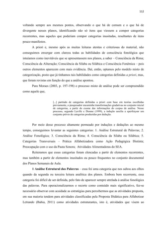112
voltando sempre aos mesmos pontos, observando o que há de comum e o que há de
divergente nesses planos, identificando não só itens que viessem a compor categorias
recorrentes, mas aqueles que poderiam compor categorias inusitadas, resultantes de itens
pouco manifestos.
A priori e, mesmo após as muitas leituras atentas e criteriosas do material, não
conseguimos enxergar com clareza todas as habilidades de consciência fonológica que
intuíamos como inevitáveis que se apresentassem nos planos, a saber – Consciência da Rima;
Consciência da Aliteração; Consciência da Sílaba ou Silábica e Consciência Fonêmica – pois
outros elementos aparecem com mais evidência. Daí, então, optamos pelo modelo misto de
categorização, posto que já tínhamos tais habilidades como categorias definidas a priori, mas,
que foram revistas em função do que a análise apontou.
Para Moraes (2003, p. 197-198) o processo misto de análise pode ser compreendido
como aquele que,
[...] partindo de categorias definidas a priori com base em teorias escolhidas
previamente, o pesquisador encaminha transformações gradativas no conjunto inicial
de categorias, a partir do exame das informações do corpus de análise. Nesse
processo, segundo Laville e Dionne (1999), a indução auxilia a aperfeiçoar um
conjunto prévio de categorias produzidas por dedução.
Por meio desse processo altamente permeado por induções e deduções ao mesmo
tempo, conseguimos levantar as seguintes categorias: 1. Análise Estrutural de Palavras; 2.
Análise Fonológica; 3. Consciência da Rima; 4. Consciência da Sílaba ou Silábica; 5.
Categorias Transversais – Prática Alfabetizadora como Ação Pedagógica Distinta;
Preocupação com o uso da Pauta Sonora; Atividades Alimentadoras do SEA.
Reiteramos que essas categorias foram elencadas a partir de elementos recorrentes,
mas também a partir de elementos inusitados ou pouco frequentes no conjunto documental
dos Planos Semanais de Aula.
1 Análise Estrutural das Palavras – essa foi uma categoria que nos saltou aos olhos
quando da segunda ou terceira leitura analítica dos planos. Embora bem recorrente, essa
categoria foi difícil de ser definida, pelo fato de aparecer sempre atrelada à análise fonológica
das palavras. Para operacionalizarmos o recorte como conteúdo mais significativo, fez-se
necessário observar com acuidade as estratégias para percebermos que as atividades proposta,
em sua maioria tendem para atividades classificadas pela Proposta Didática para Alfabetizar
Letrando (Bahia, 2011) como atividades estruturantes, isto é, atividades que visem ao
 