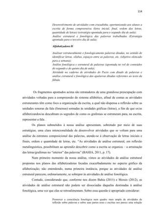 114
Desenvolvimento de atividades com cruzadinha, oportunizando aos alunos a
escrita de forma compreensiva (letra inicial, final, ordem das letras,
quantidade de letras) (estratégia apontada para o segundo dia de aula);
Análise estrutural e fonológica das palavras trabalhadas (Estratégia
apontada para o terceiro dia de aula);
Alfabetizadora H:
Analisar estruturalmente e fonologicamente palavras ditadas, no sentido de
identificar letras, sílabas, espaços entre as palavras, etc. (objetivo elencado
para a semana);
Análise fonológica e estrutural de palavras (apontada no rol de conteúdos
do segundo e do quinto dia de aula);
Atividade no caderno de atividades do Pacto com ditado de palavras e
análise estrutural e fonológica das apalavras ditadas referentes ao texto da
fábula.
Os fragmentos apontados acima são retratadores de uma grandiosa preocupação com
atividades voltadas para a compreensão do sistema alfabético, afinal de contas as atividades
estruturantes têm como foco a organização da escrita, a qual não dispensa a reflexão sobre as
unidades sonoras da fala (fonemas) somadas às unidades gráficas (letras), a fim de que os/as
alfabetizandos/as descubram os segredos de como os grafemas se estruturam para, na escrita,
representar a fala.
Os planos submetidos à nossa análise apresentam, sobretudo por meio de suas
estratégias, uma clara intencionalidade de desenvolver atividades que se voltam para uma
análise da estrutura composicional das palavras, atendo-se á observação de letras iniciais e
finais, ordem e quantidade de letras, etc. “As atividades de análise estrutural, em reflexão
metalinguística, possibilitam ao aprendiz descobrir como a escrita se organiza – a arrumação
das letras/grafemas no “interior” das palavras” (BAHIA, 2011, p. 17).
Num primeiro momento da nossa análise, vimos as atividades de análise estrutural
propostas nos planos das alfabetizadoras focadas exacerbadamente no aspecto gráfico da
alfabetização; não entendendo, numa primeira instância, porque as atividades de análise
estrutural parecem, ordinariamente, se sobrepor às atividades de análise fonológica.
Contudo, considerando que, conforme nos dizem Bahia (2011) e Morais (2012), as
atividades de análise estrutural não podem ser dissociadas daquelas destinadas à análise
fonológica, uma vez que elas se retroalimentam. Sobre essa questão é apropriado considerar:
Promover a consciência fonológica num quadro mais amplo de atividades de
reflexão sobre palavras e sobre suas partes orais e escritas nos parece uma solução
 
