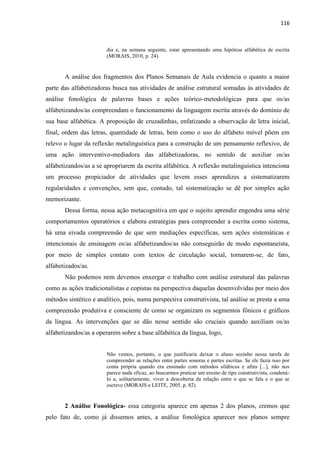 116
dia e, na semana seguinte, estar apresentando uma hipótese alfabética de escrita
(MORAIS, 2010, p. 24).
A análise dos fragmentos dos Planos Semanais de Aula evidencia o quanto a maior
parte das alfabetizadoras busca nas atividades de análise estrutural somadas às atividades de
análise fonológica de palavras bases e ações teórico-metodológicas para que os/as
alfabetizandos/as compreendam o funcionamento da linguagem escrita através do domínio de
sua base alfabética. A proposição de cruzadinhas, enfatizando a observação de letra inicial,
final, ordem das letras, quantidade de letras, bem como o uso do alfabeto móvel põem em
relevo o lugar da reflexão metalinguística para a construção de um pensamento reflexivo, de
uma ação interventivo-mediadora das alfabetizadoras, no sentido de auxiliar os/as
alfabetizandos/as a se apropriarem da escrita alfabética. A reflexão metalinguística intenciona
um processo propiciador de atividades que levem esses aprendizes a sistematizarem
regularidades e convenções, sem que, contudo, tal sistematização se dê por simples ação
memorizante.
Dessa forma, nessa ação metacognitiva em que o sujeito aprendiz engendra uma série
comportamentos operatórios e elabora estratégias para compreender a escrita como sistema,
há uma eivada compreensão de que sem mediações específicas, sem ações sistemáticas e
intencionais de ensinagem os/as alfabetizandos/as não conseguirão de modo espontaneísta,
por meio de simples contato com textos de circulação social, tornarem-se, de fato,
alfabetizados/as.
Não podemos nem devemos enxergar o trabalho com análise estrutural das palavras
como as ações tradicionalistas e copistas na perspectiva daquelas desenvolvidas por meio dos
métodos sintético e analítico, pois, numa perspectiva construtivista, tal análise se presta a uma
compreensão produtiva e consciente de como se organizam os segmentos fônicos e gráficos
da língua. As intervenções que se dão nesse sentido são cruciais quando auxiliam os/as
alfabetizandos/as a operarem sobre a base alfabética da língua, logo,
Não vemos, portanto, o que justificaria deixar o aluno sozinho nessa tarefa de
compreender as relações entre partes sonoras e partes escritas. Se ele fazia isso por
conta própria quando era ensinado com métodos silábicos e afins [...], não nos
parece nada eficaz, ao buscarmos praticar um ensino de tipo construtivista, condená-
lo a, solitariamente, viver a descoberta da relação entre o que se fala e o que se
escreve (MORAIS e LEITE, 2005, p. 82).
2 Análise Fonológica- essa categoria aparece em apenas 2 dos planos, cremos que
pelo fato de, como já dissemos antes, a análise fonológica aparecer nos planos sempre
 