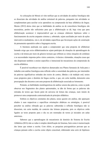 118
As colocações de Morais só vêm ratificar que as atividades de análise fonológica não
se dissociam das atividades de análise estrutural de palavras, porquanto tais atividades se
complementam para auxiliar os/as aprendizes na compreensão da base alfabética da língua.
Morais (2012) deixa claro que as habilidades de análise ou de consciência fonológica são
necessárias, porém não suficientes para que a alfabetização se dê, haja vista que para
alfabetização acontecer é imprescindível que as crianças elaborem hipóteses sobre o
funcionamento da escrita enquanto sistema e, sobretudo, sejam auxiliadas por meio de ações
interventivo-mediadoras, isto é, de atividades específicas que favoreçam ações de construção
do pensamento operatório sobre a linguagem escrita.
A literatura analisada nos ajuda a compreender que uma proposta de alfabetizar
letrando exige que os/as alfabetizandos/as sejam partícipes de situações de aprendizagem da
escrita e da leitura por meio de gêneros textuais que refletem as várias situações do cotidiano
e as necessidades impostas pelos vários contextos, vivências e demandas, situações essas que
não dispensam também o ensino específico e intencional de mecanismos de compreensão da
escrita alfabética.
É possível reconhecer nos objetivos demarcados nos Planos Semanais de Aula para o
trabalho com análise fonológica uma reflexão sobre a sonoridade das palavras, por intermédio
de palavras significativas retiradas dos textos de contos, fábulas e de tradição oral, textos
esses propostos para o domínio da língua escrita, o que, em certa medida, demonstra uma
preocupação das docentes com uma proposta de alfabetização associada ao letramento.
Portanto, as habilidades metalinguísticas de análise sonora das palavras, como se pode
observar nos fragmentos dos planos apresentados, se dão de forma que as palavras são
retiradas de textos que fazem parte do universo de leitura das crianças, num intuito de
promover uma compreensão contextualizada do princípio alfabético.
Embora os objetivos constantes dos planos, nesse quesito em análise, não apareçam
aliados à suas respectivas e específicas orientações didáticas ou estratégias, é possível
perceber na análise efetuada que as palavras submetidas à reflexão fonológica não se
dissociam, em certa medida, do contexto das leituras propostas, pois os objetivos estão
ligados ao texto proposto para o dia ou em retomadas de textos já iniciados em aulas
anteriores.
Sabemos que a aprendizagem de mecanismos de domínio do Sistema de Escrita
Alfabética (SEA) não se reduz à simples identificação de fonemas, bem como à memorização
das letras que notam a escrita. Com efeito, as pesquisas psicogenéticas provam que as
crianças pensam sobre a escrita como objeto conceitual, elaborando uma serie de hipóteses
 