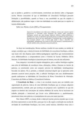 119
que as ajudam a, gradativa e evolutivamente, construírem um domínio sobre a linguagem
escrita. Mesmo conscientes de que as habilidades de consciência fonológica possuem
limitações e possibilidades, quando se busca a sua causalidade no que diz respeito à
alfabetização, não podemos negar o valor tais habilidades na escola para que os sujeitos se
tornem alfabetizados.
Sobre isso, Morais e Leite (2005, p.72) argumentam:
Apesar de concordarmos com todas essas evidências, cremos que é preciso superar
preconceitos e, criticando certas limitações dos estudos sobre consciência
fonológica, assumir que, para alcançar hipóteses silábicas, silábico-alfabéticas e
alfabéticas de escrita, os aprendizes precisarão pensar na seqüência de partes sonoras
das palavras (e não só em seus significados). Concebendo que a escrita alfabética é
uma invenção cultural e que a escola pode ajudar o aluno a descobrir suas
propriedades, defenderemos um ensino do SEA que promova, sistematicamente, a
reflexão também sobre a dimensão sonora das palavras.
Ao fazer tais considerações, Morais reafirma a lucidez de seus estudos, no sentido de
sempre considerar que o desenvolvimento de habilidades de consciência fonológica, embora
seja muito útil, não dispensa ações didático-pedagógicas específicas que instrumentalizem
os/as alfabetizandos/as a compreenderem como o Sistema de Escrita Alfabética (SEA)
funciona. As habilidades fonológicas concorrem para tal intento, mas não são suficientes.
Essa categoria é revestida de singular abrangência, pois a análise fonológica engloba
uma série de habilidades de reconhecer rimas, aliterações, sílabas e fonemas no interior de
palavras, se constituindo como um conjunto universo de habilidades metalinguísticas
buscadas nos planos. Ela é, portanto, a tradução conceitual daquilo que se apresenta como
elemento essencial dessa pesquisa. Daí, a reflexão fonológica terá seus desdobramentos
quando analisarmos as habilidades de Consciência da Rima, Consciência da Aliteração,
Consciência da Sílaba ou Silábica e Consciência Fonêmica.
3 Consciência da Rima - a rima é um excelente recurso para um trabalho com
segmentação de palavras, trata-se de uma habilidade fonológica que as crianças adquirem
espontaneamente, contudo, para que aconteça um progresso real e qualitativo no que diz
respeito ao domínio das convenções do sistema alfabético de escrita, faz-se necessário um
trabalho planejado e intencional que levem os/as alfabetizados/as a, paulatinamente,
perceberem rimas entre palavras e a manipularem tais sons com maior precisão.
Para Adams (2007), a criança, desde a idade pré-escolar, precisa entender que os sons
das letras representam os sons da fala e, para que isso se dê, sugere a realização nas escolas de
atividades de sensibilidade fonológica, tais como, cantar músicas, identificar rimas sons e
 