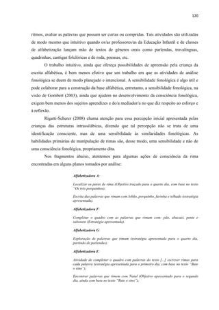 120
ritmos, avaliar as palavras que possam ser curtas ou compridas. Tais atividades são utilizadas
de modo mesmo que intuitivo quando os/as professores/as da Educação Infantil e de classes
de alfabetização lançam mão de textos de gêneros orais como parlendas, travalínguas,
quadrinhas, cantigas folclóricas e de roda, poemas, etc.
O trabalho intuitivo, ainda que ofereça possibilidades de apreensão pela criança da
escrita alfabética, é bem menos efetivo que um trabalho em que as atividades de análise
fonológica se deem de modo planejado e intencional. A sensibilidade fonológica é algo útil e
pode colaborar para a construção da base alfabética, entretanto, a sensibilidade fonológica, na
visão de Gombert (2003), ainda que ajudem no desenvolvimento da consciência fonológica,
exigem bem menos dos sujeitos aprendizes e do/a mediador/a no que diz respeito ao esforço e
à reflexão.
Rigatti-Scherer (2008) chama atenção para essa percepção inicial apresentada pelas
crianças das estruturas intrassilábicas, dizendo que tal percepção não se trata de uma
identificação consciente, mas de uma sensibilidade às similaridades fonológicas. As
habilidades primárias de manipulação de rimas são, desse modo, uma sensibilidade e não de
uma consciência fonológica, propriamente dita.
Nos fragmentos abaixo, atentemos para algumas ações de consciência da rima
encontradas em alguns planos tomados por análise:
Alfabetizadora A:
Localizar os pares de rima (Objetivo traçado para o quarto dia, com base no texto
“Os três porquinhos);
Escrita das palavras que rimam com lobão, porquinho, farinha e telhado (estratégia
apresentada).
Alfabetizadora F:
Completar o quadro com as palavras que rimam com: pão, abacaxi, pente e
sabonete (Estratégia apresentada).
Alfabetizadora G:
Exploração de palavras que rimam (estratégia apresentada para o quarto dia,
partindo de parlendas).
Alfabetizadora E:
Atividade de completar o quadro com palavras do texto [...] escrever rimas para
cada palavra (estratégia apresentada para o primeiro dia, com base no texto “Bate
o sino”);
Encontrar palavras que rimem com Natal (Objetivo apresentado para o segundo
dia, ainda com base no texto “Bate o sino”);
 