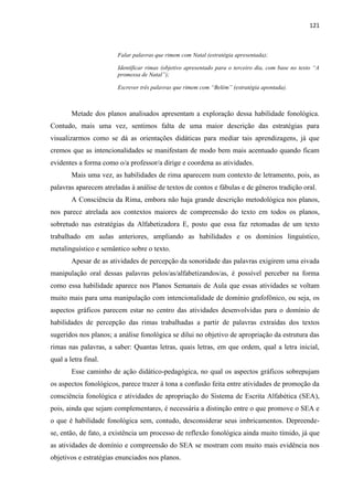 121
Falar palavras que rimem com Natal (estratégia apresentada);
Identificar rimas (objetivo apresentado para o terceiro dia, com base no texto “A
promessa de Natal”);
Escrever três palavras que rimem com “Belém” (estratégia apontada).
Metade dos planos analisados apresentam a exploração dessa habilidade fonológica.
Contudo, mais uma vez, sentimos falta de uma maior descrição das estratégias para
visualizarmos como se dá as orientações didáticas para mediar tais aprendizagens, já que
cremos que as intencionalidades se manifestam de modo bem mais acentuado quando ficam
evidentes a forma como o/a professor/a dirige e coordena as atividades.
Mais uma vez, as habilidades de rima aparecem num contexto de letramento, pois, as
palavras aparecem atreladas à análise de textos de contos e fábulas e de gêneros tradição oral.
A Consciência da Rima, embora não haja grande descrição metodológica nos planos,
nos parece atrelada aos contextos maiores de compreensão do texto em todos os planos,
sobretudo nas estratégias da Alfabetizadora E, posto que essa faz retomadas de um texto
trabalhado em aulas anteriores, ampliando as habilidades e os domínios linguístico,
metalinguístico e semântico sobre o texto.
Apesar de as atividades de percepção da sonoridade das palavras exigirem uma eivada
manipulação oral dessas palavras pelos/as/alfabetizandos/as, é possível perceber na forma
como essa habilidade aparece nos Planos Semanais de Aula que essas atividades se voltam
muito mais para uma manipulação com intencionalidade de domínio grafofônico, ou seja, os
aspectos gráficos parecem estar no centro das atividades desenvolvidas para o domínio de
habilidades de percepção das rimas trabalhadas a partir de palavras extraídas dos textos
sugeridos nos planos; a análise fonológica se dilui no objetivo de apropriação da estrutura das
rimas nas palavras, a saber: Quantas letras, quais letras, em que ordem, qual a letra inicial,
qual a letra final.
Esse caminho de ação didático-pedagógica, no qual os aspectos gráficos sobrepujam
os aspectos fonológicos, parece trazer á tona a confusão feita entre atividades de promoção da
consciência fonológica e atividades de apropriação do Sistema de Escrita Alfabética (SEA),
pois, ainda que sejam complementares, é necessária a distinção entre o que promove o SEA e
o que é habilidade fonológica sem, contudo, desconsiderar seus imbricamentos. Depreende-
se, então, de fato, a existência um processo de reflexão fonológica ainda muito tímido, já que
as atividades de domínio e compreensão do SEA se mostram com muito mais evidência nos
objetivos e estratégias enunciados nos planos.
 