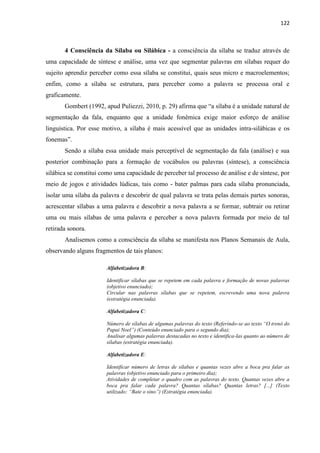 122
4 Consciência da Sílaba ou Silábica - a consciência da sílaba se traduz através de
uma capacidade de síntese e análise, uma vez que segmentar palavras em sílabas requer do
sujeito aprendiz perceber como essa sílaba se constitui, quais seus micro e macroelementos;
enfim, como a sílaba se estrutura, para perceber como a palavra se processa oral e
graficamente.
Gombert (1992, apud Puliezzi, 2010, p. 29) afirma que “a sílaba é a unidade natural de
segmentação da fala, enquanto que a unidade fonêmica exige maior esforço de análise
linguística. Por esse motivo, a sílaba é mais acessível que as unidades intra-silábicas e os
fonemas”.
Sendo a sílaba essa unidade mais perceptível de segmentação da fala (análise) e sua
posterior combinação para a formação de vocábulos ou palavras (síntese), a consciência
silábica se constitui como uma capacidade de perceber tal processo de análise e de síntese, por
meio de jogos e atividades lúdicas, tais como - bater palmas para cada sílaba pronunciada,
isolar uma sílaba da palavra e descobrir de qual palavra se trata pelas demais partes sonoras,
acrescentar sílabas a uma palavra e descobrir a nova palavra a se formar, subtrair ou retirar
uma ou mais sílabas de uma palavra e perceber a nova palavra formada por meio de tal
retirada sonora.
Analisemos como a consciência da sílaba se manifesta nos Planos Semanais de Aula,
observando alguns fragmentos de tais planos:
Alfabetizadora B:
Identificar sílabas que se repetem em cada palavra e formação de novas palavras
(objetivo enunciado);
Circular nas palavras sílabas que se repetem, escrevendo uma nova palavra
(estratégia enunciada).
Alfabetizadora C:
Número de sílabas de algumas palavras do texto (Referindo-se ao texto “O trenó do
Papai Noel”) (Conteúdo enunciado para o segundo dia);
Analisar algumas palavras destacadas no texto e identifica-las quanto ao número de
sílabas (estratégia enunciada).
Alfabetizadora E:
Identificar número de letras de sílabas e quantas vezes abre a boca pra falar as
palavras (objetivo enunciado para o primeiro dia);
Atividades de completar o quadro com as palavras do texto. Quantas vezes abre a
boca pra falar cada palavra? Quantas sílabas? Quantas letras? [...] (Texto
utilizado: “Bate o sino”) (Estratégia enunciada).
 