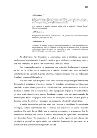 123
Alfabetizadora F:
[...] consciência das sílabas através de rimas (Objetivo enunciado para a semana);
Completar o quadro: Quantos pedaços têm cada palavra? Quantas vezes abre a
boca para falar cada palavra?(Estratégia enunciada)
[...] completar o quadro: Quantas sílabas têm as palavras? Quantas letras?
(Estratégia enunciada)
Alfabetizadora G:
Compreensão da escrita [...] observando o som, quantidade de sílabas (Estratégia
enunciada para o terceiro dia).
Alfabetizadora H:
Atividades de leitura e escrita no caderno de atividades do Pacto, intermediado por
questionamentos sobre [...] quantas vezes abrimos a boca para falar as palavras
referentes ao título [...] sempre com exposições na lousa e com a participação dos
alunos (Estratégia enunciada para o segundo dia.
Ao observarmos tais fragmentos e compararmos com a ocorrência das demais
habilidades até aqui discutidas, é possível visualizar que a habilidade fonológica que aparece
com mais veemência nos planos é a Consciência da Sílaba ou Silábica.
Essa preocupação expressa em larga escala com o domínio da sílaba parece se dever
ao fato de as alfabetizadoras conceberem o domínio silábico como salto qualitativo
importantíssimo na aquisição da escrita alfabética, objetivo perseguido pela ação pedagógica
de todo/a e qualquer alfabetizador/a.
Mais uma vez a identificação da sílaba como unidade fonológica se apresenta bastante
dependente de sentenças e proposições escritas. As estratégias apresentadas nos planos, em
totalidade, se materializam por meio de exercícios escritos; não se observa nas orientações
didáticas de trabalho com a consciência da sílaba a proposição de jogos e atividades lúdicas
em que a percepção sonora seja o centro da ação do professor como interventor/mediador da
aprendizagem. Talvez tais jogos e ações lúdicas até façam parte da rotina didática, porém a
descrição sucinta dos objetivos e estratégias não nos permite subentender tal ocorrência.
A análise estrutural de palavras, ainda que correlata às habilidades de consciência
fonológica, volta-se sobremaneira para o domínio das convenções da escrita enquanto
tecnologia. Por meio das atividades que se centram na estrutura, as crianças em fase de
alfabetização percebem que a escrita é formada não somente por significados, mas tembém
por dimensões físicas. Os mecanismos de análise e síntese aparecem com clareza nas
estratégias, o que reafirma a preocupação com o domínio da estrutura das palavras e com a
escrita alfabética (domínio das crianças sobre o SEA).
 