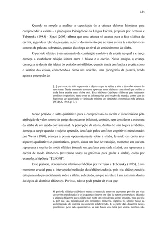 124
Quando se propõe a analisar a capacidade de a criança elaborar hipóteses para
compreender a escrita - a propagada Psicogênese da Língua Escrita, proposta por Ferreiro e
Teberosky (1985) - Zorzi (2003) afirma que uma criança só avança para a fase silábica de
escrita, segundo a referida pesquisa, a partir do momento que se torna atenta às características
sonoras da palavra, sobretudo, quando ela chega ao nível do conhecimento da sílaba.
O período silábico é um momento de construção evolutiva da escrita no qual a criança
começa a estabelecer relação sonora entre o falado e o escrito. Nesse estágio, a criança
começa a se despir das ideias do período pré-silábico, quando ainda confundia a escrita como
o sentido das coisas, concebendo-a como um desenho, uma pictografia da palavra, tendo
agora a percepção de
[...] que a escrita não representa o objeto a que se refere e sim o desenho sonoro do
seu nome. Neste momento costuma aparecer uma hipótese conceitual que atribui a
cada letra escrita uma sílaba oral. Esta hipótese (hipótese silábica) gera inúmeros
conflitos cognitivos, tanto com as informações que recebe do mundo, como com as
hipóteses de quantidade e variedade mínima de caracteres construída pela criança.
(WEISZ, 1988, p. 73).
Nesse período, o salto qualitativo para a compreensão da escrita é caracterizado pela
atribuição de valor sonoro às partes das palavras (sílabas), contudo, sem considerar a estrutura
da sílaba de um modo convencional. A percepção da sílaba, dentro de uma lógica alfabética,
começa a surgir quando o sujeito aprendiz, desafiado pelos conflitos cognitivos mencionados
por Weisz (1990), começa a pensar operatoriamente sobre a sílaba, levando em conta seus
aspectos qualitativos e quantitativos, porém, ainda em fase de transição, momento em que ora
representa a escrita de modo silábico (usando um grafema para cada sílaba), ora representa a
escrita de modo alfabético (utilizando todos os grafemas para grafar a sílaba), como por
exemplo, a hipótese “TLFONI”.
Esse período, denominado silábico-alfabético por Ferreiro e Teberosky (1985), é um
momento crucial para a intervenção/mediação do/a/alfabetizador/a, pois o/a alfabetizando/a
está pensando potencialmente sobre a sílaba, sobretudo, no que se refere à sua estrutura dentro
da lógica do domínio alfabético. Por isso, não se pode perder de vista que:
O período silábico-alfabético marca a transição entre os esquemas prévios em vias
de serem abandonados e os esquemas futuros em vias de serem construídos. Quando
a criança descobre que a sílaba não pode ser considerada como unidade, mas que ela
é, por sua vez, reanalisável em elementos menores, ingressa no último passo da
compreensão do sistema socialmente estabelecido. E, a partir daí, descobre novos
problemas: pelo lado quantitativo, se não basta uma letra por sílaba, também não
 