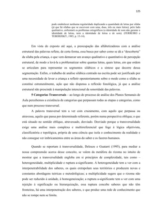 125
pode estabelecer nenhuma regularidade duplicando a quantidade de letras por sílaba
(já que há sílabas que se escrevem com uma, duas, três ou mais letras); pelo lado
qualitativo, enfrentará os problemas ortográficos (a identidade de som não garante a
identidade de letras, nem a identidade de letras a de som). (FERREIRO e
TEBEROSKY, 1985, p. 13-14).
Em vista do exposto até aqui, a preocupação das alfabetizadoras com a análise
estrutural das palavras reflete, de certa forma, essa busca por saber como se dá a “descoberta”
da sílaba pela criança, o que vem demarcar um avanço qualitativo e quantitativo de percepção
estrutural, de modo a levá-la a problematizar sobre quantas letras, quais letras, em que ordem
se articulam para representar os segmentos silábicos e a síntese que decorre dessa
segmentação. Enfim, o trabalho de análise silábica centrado na escrita pode ser justificado por
uma necessidade de levar a criança a refletir operatoriamente sobre o modo como a sílaba se
constitui estruturalmente, ação que não dispensa a reflexão fonológica, já que a análise
estrutural não prescinde à manipulação intencional da sonoridade das palavras.
5 Categorias Transversais – ao longo do processo de análise dos Planos Semanais de
Aula percebemos a existência de categorias que perpassam todas as etapas e categorias, como
que num processo transversal.
A palavra transversal tem a ver com cruzamento, com aquilo que perpassa ou
atravessa, aquilo que passa por determinado referente, porém numa perspectiva oblíqua; o que
está situado no sentido oblíquo, atravessado, desviado. Desviado porque a transversalidade
exige uma análise mais complexa e multirreferencial que foge à lógica objetivista,
classificatória e topológica, própria de uma ciência que isola o conhecimento da realidade e
não consegue ver imbricamentos entre as áreas do saber e os fazeres humanos.
Quando se reportam à transversalidade, Deleuze e Guatarri (1995), para mediar a
nossa compreensão acerca desse conceito, se valem da metáfora do rizoma no intuito de
mostrar que a transversalidade engloba em si princípios de complexidade, tais como –
heterogeneidade, multiplicidade e ruptura a-significante. A heterogeneidade tem a ver com a
interpenetrabilidade dos saberes, os quais extrapolam seus territórios e produzem novas e
constantes abordagens teóricas e metodológicas; a multiplicidade sugere que o rizoma não
pode ser reduzido à unidade, à homogeneização; a ruptura a-significante tem a ver com uma
rejeição à significação ou hierarquização, essa ruptura concebe saberes que não têm
fronteiras, há uma interpenetração dos saberes, o que produz uma rede de conhecimento que
não se rompe nem se limita.
 