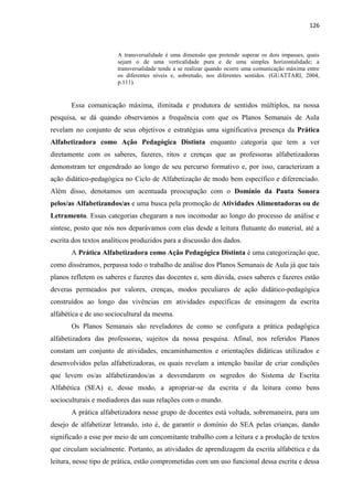 126
A transversalidade é uma dimensão que pretende superar os dois impasses, quais
sejam o de uma verticalidade pura e de uma simples horizontalidade; a
transversalidade tende a se realizar quando ocorre uma comunicação máxima entre
os diferentes níveis e, sobretudo, nos diferentes sentidos. (GUATTARI, 2004,
p.111).
Essa comunicação máxima, ilimitada e produtora de sentidos múltiplos, na nossa
pesquisa, se dá quando observamos a frequência com que os Planos Semanais de Aula
revelam no conjunto de seus objetivos e estratégias uma significativa presença da Prática
Alfabetizadora como Ação Pedagógica Distinta enquanto categoria que tem a ver
diretamente com os saberes, fazeres, ritos e crenças que as professoras alfabetizadoras
demonstram ter engendrado ao longo de seu percurso formativo e, por isso, caracterizam a
ação didático-pedagógica no Ciclo de Alfabetização de modo bem específico e diferenciado.
Além disso, denotamos um acentuada preocupação com o Domínio da Pauta Sonora
pelos/as Alfabetizandos/as e uma busca pela promoção de Atividades Alimentadoras ou de
Letramento. Essas categorias chegaram a nos incomodar ao longo do processo de análise e
síntese, posto que nós nos deparávamos com elas desde a leitura flutuante do material, até a
escrita dos textos analíticos produzidos para a discussão dos dados.
A Prática Alfabetizadora como Ação Pedagógica Distinta é uma categorização que,
como disséramos, perpassa todo o trabalho de análise dos Planos Semanais de Aula já que tais
planos refletem os saberes e fazeres das docentes e, sem dúvida, esses saberes e fazeres estão
deveras permeados por valores, crenças, modos peculiares de ação didático-pedagógica
construídos ao longo das vivências em atividades específicas de ensinagem da escrita
alfabética e de uso sociocultural da mesma.
Os Planos Semanais são reveladores de como se configura a prática pedagógica
alfabetizadora das professoras, sujeitos da nossa pesquisa. Afinal, nos referidos Planos
constam um conjunto de atividades, encaminhamentos e orientações didáticas utilizados e
desenvolvidos pelas alfabetizadoras, os quais revelam a intenção basilar de criar condições
que levem os/as alfabetizandos/as a desvendarem os segredos do Sistema de Escrita
Alfabética (SEA) e, desse modo, a apropriar-se da escrita e da leitura como bens
socioculturais e mediadores das suas relações com o mundo.
A prática alfabetizadora nesse grupo de docentes está voltada, sobremaneira, para um
desejo de alfabetizar letrando, isto é, de garantir o domínio do SEA pelas crianças, dando
significado a esse por meio de um concomitante trabalho com a leitura e a produção de textos
que circulam socialmente. Portanto, as atividades de aprendizagem da escrita alfabética e da
leitura, nesse tipo de prática, estão comprometidas com um uso funcional dessa escrita e dessa
 