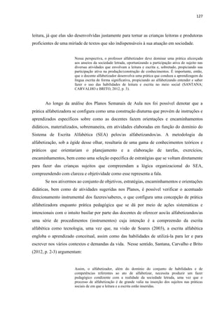 127
leitura, já que elas são desenvolvidas justamente para tornar as crianças leitoras e produtoras
proficientes de uma miríade de textos que são indispensáveis à sua atuação em sociedade.
Nessa perspectiva, o professor alfabetizador deve dominar uma prática alicerçada
aos anseios da sociedade letrada, oportunizando a participação ativa do sujeito nas
diversas atividades que envolvam a leitura e escrita e, sobretudo, propiciando sua
participação ativa na produção/construção de conhecimentos. É importante, então,
que o docente alfabetizador desenvolva uma prática que conduza a aprendizagem da
língua escrita de forma significativa, propiciando ao alfabetizando entender e saber
fazer o uso das habilidades de leitura e escrita no meio social (SANTANA;
CARVALHO e BRITO, 2012, p. 3).
Ao longo da análise dos Planos Semanais de Aula nos foi possível denotar que a
prática alfabetizadora se configura como uma construção diuturna que provém de instruções e
aprendizados específicos sobre como as docentes fazem orientações e encaminhamentos
didáticos, materializados, sobremaneira, em atividades elaboradas em função do domínio do
Sistema de Escrita Alfabética (SEA) pelos/as alfabetizandos/as. A metodologia da
alfabetização, sob a égide desse olhar, resultaria de uma gama de conhecimentos teóricos e
práticos que orientariam o planejamento e a elaboração de tarefas, exercícios,
encaminhamentos, bem como uma seleção específica de estratégias que se voltam diretamente
para fazer das crianças sujeitos que compreendam a lógica organizacional do SEA,
compreendendo com clareza e objetividade como esse representa a fala.
Se nos ativermos ao conjunto de objetivos, estratégias, encaminhamentos e orientações
didáticas, bem como de atividades sugeridas nos Planos, é possível verificar o acentuado
direcionamento instrumental dos fazeres/saberes, o que configura uma concepção de prática
alfabetizadora enquanto prática pedagógica que se dá por meio de ações sistemáticas e
intencionais com o intuito basilar por parte das docentes de oferecer aos/às alfabetizandos/as
uma série de procedimentos (instrumentos) cuja intenção é a compreensão da escrita
alfabética como tecnologia, uma vez que, na visão de Soares (2003), a escrita alfabética
engloba o aprendizado conceitual, assim como das habilidades de utilizá-la para ler e para
escrever nos vários contextos e demandas da vida. Nesse sentido, Santana, Carvalho e Brito
(2012, p. 2-3) argumentam:
Assim, o alfabetizador, além do domínio do conjunto de habilidades e de
competências referentes ao ato de alfabetizar, necessita produzir um fazer
pedagógico condizente com a realidade da sociedade letrada, uma vez que o
processo de alfabetização é de grande valia na inserção dos sujeitos nas práticas
sociais de em que a leitura e a escrita estão inseridas.
 