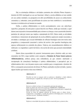 128
Daí, as orientações didáticas e atividades constantes dos referidos Planos focarem o
domínio do SEA interligado ao seu uso funcional. Afinal, a escrita alfabética só tem sentido
em seu caráter mediador, na perspectiva de abrir possibilidades de acesso ao conhecimento
sistemático e, sobretudo, como possibilitador de acesso aos bens simbólicos e socioculturais
inerentes à existência do ser humano no mundo.
Enfim, a prática alfabetizadora se revela acentuadamente como um saber/fazer
específico, porquanto, há uma passo a passo descrito nos Planos, ainda que resumido, o qual
denota uma necessária instrumentalidade para orientar as crianças a irem construindo domínio
paulatino de cada por menor que implica a apropriação do SEA. Desse modo, as atividades
sistemáticas e intencionais de apropriação da escrita alfabética aparecem sempre associadas a
atividades e estratégias que evocam habilidades de reflexão fonológica num tom muito mais
pragmático; a compreensão conceitual e teórica da escrita e das questões fonológicas não
aparece enfaticamente no conteúdo dos planos. Todavia, tais encaminhamentos didáticos se
imbricam e se engendram a partir da leitura e da escrita de textos que possuem materialidade
cotidiana.
Dentro dessa necessidade de construir instrumentais para o domínio cada vez mais
sistemático do SEA, surge também como categoria o Domínio da Pauta Sonora pelos/as
Alfabetizandos/as, embora pareça uma redundância, já que estamos analisando a
incorporação da consciência fonológica à prática alfabetizadora, é perceptível que as
alfabetizadoras têm o uso da pauta sonora como condição para a compreensão e domínio do
SEA e consequente processamento da leitura. Os Planos analisados revelam tal dado, vejamos
alguns trechos que trazem à tona essa evidência:
Alfabetizadora A:
Perceber no texto os espaços entre as palavras e identificar o título (objetivo
enunciado para o segundo dia, com base no conto “Os três porquinhos”);
Alfabetizadora D:
Escrever os títulos na lousa e ler apontando cada uma das palavras;
Pedir aos alunos que observem as palavras VERMELHO e VERMELHA.
Qual a diferença que existe na escrita? (Estratégias enunciadas para o segundo dia,
tendo como base o texto “Ovelhinha vermelha”);
Escrita na lousa de algumas palavras da história para os alunos lerem e
compararem a sonoridade e a grafia das palavras (Estratégia para o terceiro dia,
com base no texto “Ovelhinha vermelha”).
Alfabetizadora E:
Explorar a sonoridade das palavras (objetivo enunciado para o primeiro dia);
 