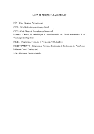 LISTA DE ABREVIATURAS E SIGLAS
CBA – Ciclo Básico de Aprendizagem
CBAI – Ciclo Básico de Aprendizagem Inicial
CBAS – Ciclo Básico de Aprendizagem Sequencial
FUNDEF – Fundo de Manutenção e Desenvolvimento do Ensino Fundamental e de
Valorização do Magistério
PROFA – Programa de Formação de Professores Alfabetizadores
PROLETRAMENTO – Programa de Formação Continuada de Professores dos Anos/Séries
Iniciais do Ensino Fundamental
SEA – Sistema de Escrita Alfabética
 