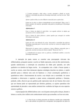 129
[...] Leitura passando o dedo sobre a escrita, ajustando o falado ao escrito,
explorar a sonoridade das palavras (Estratégia enunciada, com base no texto “Bate
o sino”);
Ajustar a palavra lida ao escrito (Objetivo enunciado para o quinto dia);
Leitura em voz alta e os alunos acompanhando no texto individual (“Bate o sino”);
leitura cantada e de memória, apontando cada palavra à medida que lê (Estratégia
enunciada).
Alfabetizadora F:
Fazer a leitura em dupla de cada ficha e em seguida solicitar às duplas que
encontrem no livro o mesmo trecho;
Fazer a leitura de várias palavras e pintar aquelas que conseguir ler sozinho
(Estratégias enunciadas).
Alfabetizadora G:
Leitura do texto com utilização do cartaz, observando a sonoridade das palavras
(Estratégia enunciada para o terceiro dia, com base no cartaz da cantiga de roda
“Roda pião”);
Observação de espaços entre as palavras e frases (Objetivo enunciado para o
quinto dia, com base na leitura do clássico infantil “Branca de Neve”);
[...] identificação de espaços entre as palavras, trabalhando também a reescrita
(Estratégia enunciada).
A marcação da pauta sonora se constitui uma preocupação relevante das
alfabetizadoras, porquanto ajustar o escrito ao falado representa, como já dito anteriormente,
quando analisávamos a construção da consciência da sílaba pelo aprendiz, um salto
qualitativo no domínio da língua escrita. Ao acompanhar com o dedo e buscar ajustar o
escrito ao sonoro, como bem demarcam algumas estratégias descritas nos planos, o sujeito
aprendiz passa a elaborar uma serie de hipóteses e a fazer constatações qualitativas e
quantitativas sobre o funcionamento da escrita e sua relação com a sonoridade. Ao serem
orientados a observarem e seguirem a pauta sonora, comparando grafemas e fonemas,
podendo, então, observar que um grafema pode representar mais de um fonema, bem como
que um fonema pode ser representado por distintos grafemas, os sujeitos aprendizes têm
oportunidade de proceder a uma análise estrutural dos vocábulos da língua em seus aspectos
sonoros e gráficos.
A preocupação das alfabetizadoras com o uso da pauta sonora pelas crianças, durante a
leitura e a escrita, deve refletir certo conhecimento teórico que aconselha a se levar em conta
[...] o fato de que as crianças percorrem um laborioso caminho para compreender
que a cada aumento nas grafias deve corresponder uma progressão nas partes do
 