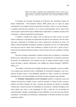 130
falado. Para chegar a estabelecer uma correspondência sonora é preciso que a
criança comece a se perguntar que significado tem cada uma das letras em relação à
palavra escrita, ou seja, qual a relação entre o todo e suas partes (BRASIL, 2001, p.
137).
O Programa de Formação Continuada de Professores dos Anos/Séries Iniciais do
Ensino Fundamental - Pró-Letramento (Brasil, 2008) afirma que ser capaz de operar
racionalmente com unidades sonoras de apreensão mais difícil - como é o caso dos fonemas -
é condição necessária para aprender a ler e escrever autonomamente; tem-se, desse modo,
como requisito imprescindível para a alfabetização compreender as complexas relações entre
os fonemas e o modo de representá-los graficamente.
A atenção à existência de espaços entre as palavras nos textos escritos em geral,
embora voltada para a percepção da segmentação das palavras nas sentenças, não tem menos
valia que a proposição de atividades que visam a desenvolver consciência de rimas e de
sílabas, e demais habilidades fonológicas. Perceber os segmentos no texto é, em dada medida,
uma ação que exige do sujeito leitor estabelecer a relação do oral com o escrito, já que o
termino de cada segmento (palavra) demarca o início de outro com sons e grafemas e sentidos
distintos.
Para que se busque compreender a relação existente entre os fonemas e os elementos
gráficos que os representam na escrita “[...] tem-se considerado útil, nos primeiros momentos
do processo de alfabetização, criar situações em que as crianças prestem atenção à pauta
sonora da língua e operem, ludicamente, com unidades do sistema fonológico” (BRASIL,
2008, p. 27).
Na verdade, a observação da sonoridade das palavras, adequando o escrito ao falado,
é um requisito que caracteriza todas as habilidades de consciência fonológica e, por isso o
domínio da pauta sonora é uma habilidade embutida em todas as tarefas de consciência
fonológica. Daí, a sua transversalidade com relação às demais categorias aqui elencadas.
As Atividades Alimentadoras ou de Letramento também se constituem como uma
categoria transversal na medida em que é possível perceber, ao longo de todo o processo
analítico dos Planos Semanais de Aula, a tentativa das docentes de explorar as atividades
voltadas para o desenvolvimento de habilidades de consciência e reflexão fonológica, bem
como aquelas que visam a uma apropriação do SEA a partir do uso do princípio da
contextualização, situando a aprendizagem da base alfabética via uso de textos que circulam
socialmente. As atividades que alimentam a alfabetização se mostram recorrente nos planos
tomados por análise.
 