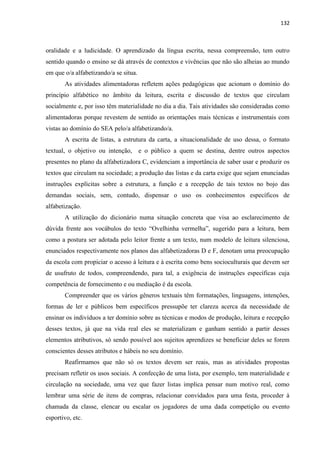 132
oralidade e a ludicidade. O aprendizado da língua escrita, nessa compreensão, tem outro
sentido quando o ensino se dá através de contextos e vivências que não são alheias ao mundo
em que o/a alfabetizando/a se situa.
As atividades alimentadoras refletem ações pedagógicas que acionam o domínio do
princípio alfabético no âmbito da leitura, escrita e discussão de textos que circulam
socialmente e, por isso têm materialidade no dia a dia. Tais atividades são consideradas como
alimentadoras porque revestem de sentido as orientações mais técnicas e instrumentais com
vistas ao domínio do SEA pelo/a alfabetizando/a.
A escrita de listas, a estrutura da carta, a situacionalidade de uso dessa, o formato
textual, o objetivo ou intenção, e o público a quem se destina, dentre outros aspectos
presentes no plano da alfabetizadora C, evidenciam a importância de saber usar e produzir os
textos que circulam na sociedade; a produção das listas e da carta exige que sejam enunciadas
instruções explícitas sobre a estrutura, a função e a recepção de tais textos no bojo das
demandas sociais, sem, contudo, dispensar o uso os conhecimentos específicos de
alfabetização.
A utilização do dicionário numa situação concreta que visa ao esclarecimento de
dúvida frente aos vocábulos do texto “Ovelhinha vermelha”, sugerido para a leitura, bem
como a postura ser adotada pelo leitor frente a um texto, num modelo de leitura silenciosa,
enunciados respectivamente nos planos das alfabetizadoras D e F, denotam uma preocupação
da escola com propiciar o acesso à leitura e à escrita como bens socioculturais que devem ser
de usufruto de todos, compreendendo, para tal, a exigência de instruções específicas cuja
competência de fornecimento e ou mediação é da escola.
Compreender que os vários gêneros textuais têm formatações, linguagens, intenções,
formas de ler e públicos bem específicos pressupõe ter clareza acerca da necessidade de
ensinar os indivíduos a ter domínio sobre as técnicas e modos de produção, leitura e recepção
desses textos, já que na vida real eles se materializam e ganham sentido a partir desses
elementos atributivos, só sendo possível aos sujeitos aprendizes se beneficiar deles se forem
conscientes desses atributos e hábeis no seu domínio.
Reafirmamos que não só os textos devem ser reais, mas as atividades propostas
precisam refletir os usos sociais. A confecção de uma lista, por exemplo, tem materialidade e
circulação na sociedade, uma vez que fazer listas implica pensar num motivo real, como
lembrar uma série de itens de compras, relacionar convidados para uma festa, proceder à
chamada da classe, elencar ou escalar os jogadores de uma dada competição ou evento
esportivo, etc.
 