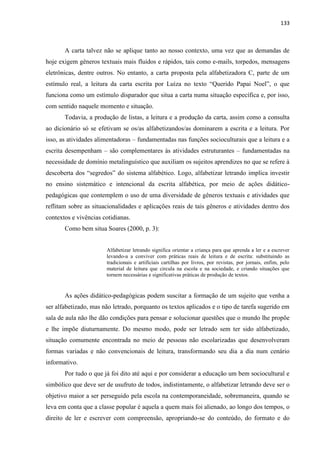 133
A carta talvez não se aplique tanto ao nosso contexto, uma vez que as demandas de
hoje exigem gêneros textuais mais fluidos e rápidos, tais como e-mails, torpedos, mensagens
eletrônicas, dentre outros. No entanto, a carta proposta pela alfabetizadora C, parte de um
estímulo real, a leitura da carta escrita por Luíza no texto “Querido Papai Noel”, o que
funciona como um estímulo disparador que situa a carta numa situação específica e, por isso,
com sentido naquele momento e situação.
Todavia, a produção de listas, a leitura e a produção da carta, assim como a consulta
ao dicionário só se efetivam se os/as alfabetizandos/as dominarem a escrita e a leitura. Por
isso, as atividades alimentadoras – fundamentadas nas funções socioculturais que a leitura e a
escrita desempenham – são complementares às atividades estruturantes – fundamentadas na
necessidade de domínio metalinguístico que auxiliam os sujeitos aprendizes no que se refere à
descoberta dos “segredos” do sistema alfabético. Logo, alfabetizar letrando implica investir
no ensino sistemático e intencional da escrita alfabética, por meio de ações didático-
pedagógicas que contemplem o uso de uma diversidade de gêneros textuais e atividades que
reflitam sobre as situacionalidades e aplicações reais de tais gêneros e atividades dentro dos
contextos e vivências cotidianas.
Como bem situa Soares (2000, p. 3):
Alfabetizar letrando significa orientar a criança para que aprenda a ler e a escrever
levando-a a conviver com práticas reais de leitura e de escrita: substituindo as
tradicionais e artificiais cartilhas por livros, por revistas, por jornais, enfim, pelo
material de leitura que circula na escola e na sociedade, e criando situações que
tornem necessárias e significativas práticas de produção de textos.
As ações didático-pedagógicas podem suscitar a formação de um sujeito que venha a
ser alfabetizado, mas não letrado, porquanto os textos aplicados e o tipo de tarefa sugerido em
sala de aula não lhe dão condições para pensar e solucionar questões que o mundo lhe propõe
e lhe impõe diuturnamente. Do mesmo modo, pode ser letrado sem ter sido alfabetizado,
situação comumente encontrada no meio de pessoas não escolarizadas que desenvolveram
formas variadas e não convencionais de leitura, transformando seu dia a dia num cenário
informativo.
Por tudo o que já foi dito até aqui e por considerar a educação um bem sociocultural e
simbólico que deve ser de usufruto de todos, indistintamente, o alfabetizar letrando deve ser o
objetivo maior a ser perseguido pela escola na contemporaneidade, sobremaneira, quando se
leva em conta que a classe popular é aquela a quem mais foi alienado, ao longo dos tempos, o
direito de ler e escrever com compreensão, apropriando-se do conteúdo, do formato e do
 