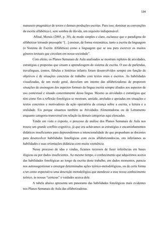 134
manuseio pragmático de textos e demais produções escritas. Para isso, dominar as convenções
da escrita alfabética é, sem sombra de dúvida, um requisito indispensável.
Afinal, Morais (2005, p. 30), de modo simples e claro, esclarece que o paradigma do
alfabetizar letrando pressupõe “[...] ensinar, de forma sistemática, tanto a escrita da linguagem
(o Sistema de Escrita Alfabética) como a linguagem que se usa para escrever os muitos
gêneros textuais que circulam em nossa sociedade”.
Com efeito, os Planos Semanais de Aula analisados se mostram repletos de atividades,
estratégias e propostas que situam a aprendizagem do sistema de escrita. O uso de parlendas,
travalínguas, contos, fábulas e histórias infantis foram desenvolvidos sempre em função de
objetivos e de situações concretas de trabalho com textos orais e escritos. As habilidades
visualizadas, de um modo geral, desvelam um intento das alfabetizadoras de proporem
situações de ensinagem dos aspectos formais da língua escrita sempre aliados aos aspectos de
uso contextual e situado concretamente dessa língua. Mesmo as atividades e estratégias que
têm como fim a reflexão fonológica se mostram, amiúde, atreladas e apoiadas em situações e
textos concretos e motivadores da ação operatória da criança sobre a escrita, a leitura e a
oralidade. Eis porque situamos também as Atividades Alimentadoras ou de Letramento
enquanto categoria transversal em relação às demais categorias aqui elencadas.
Tendo em vista o exposto, o processo de análise dos Planos Semanais de Aula nos
trouxe um grande conflito cognitivo, já que ora achávamos as estratégias e encaminhamentos
didáticos insuficientes para depreendermos a intencionalidade do que propunham as docentes
para desenvolver habilidades fonológicas com os/as alfabetizandos/as, ora inferíamos as
habilidades e suas orientações didáticas com muita veemência.
Nesse processo de idas e vindas, ficamos receosos de fazer inferências em bases
ilógicas ou por dados insuficientes. Ao mesmo tempo, o conhecimento que adquirimos acerca
das habilidades fonológicas ao longo da escrita deste trabalho, em dados momentos, parecia
nos autossugestionar a enxergar determinadas ações teórico-metodológicas, ou de certa forma
a ter como expectativa uma descrição metodológica que atendesse a esse nosso conhecimento
teórico, às nossas “certezas” e vaidades acerca dele.
A tabela abaixo apresenta um panorama das habilidades fonológicas mais evidentes
nos Planos Semanais de Aula das alfabetizadoras.
 