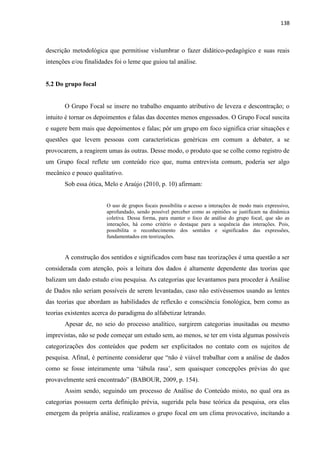 138
descrição metodológica que permitisse vislumbrar o fazer didático-pedagógico e suas reais
intenções e/ou finalidades foi o leme que guiou tal análise.
5.2 Do grupo focal
O Grupo Focal se insere no trabalho enquanto atributivo de leveza e descontração; o
intuito é tornar os depoimentos e falas das docentes menos engessados. O Grupo Focal suscita
e sugere bem mais que depoimentos e falas; pôr um grupo em foco significa criar situações e
questões que levem pessoas com características genéricas em comum a debater, a se
provocarem, a reagirem umas às outras. Desse modo, o produto que se colhe como registro de
um Grupo focal reflete um conteúdo rico que, numa entrevista comum, poderia ser algo
mecânico e pouco qualitativo.
Sob essa ótica, Melo e Araújo (2010, p. 10) afirmam:
O uso de grupos focais possibilita o acesso a interações de modo mais expressivo,
aprofundado, sendo possível perceber como as opiniões se justificam na dinâmica
coletiva. Dessa forma, para manter o foco de análise do grupo focal, que são as
interações, há como critério o destaque para a sequência das interações. Pois,
possibilita o reconhecimento dos sentidos e significados das expressões,
fundamentados em teorizações.
A construção dos sentidos e significados com base nas teorizações é uma questão a ser
considerada com atenção, pois a leitura dos dados é altamente dependente das teorias que
balizam um dado estudo e/ou pesquisa. As categorias que levantamos para proceder à Análise
de Dados não seriam possíveis de serem levantadas, caso não estivéssemos usando as lentes
das teorias que abordam as habilidades de reflexão e consciência fonológica, bem como as
teorias existentes acerca do paradigma do alfabetizar letrando.
Apesar de, no seio do processo analítico, surgirem categorias inusitadas ou mesmo
imprevistas, não se pode começar um estudo sem, ao menos, se ter em vista algumas possíveis
categorizações dos conteúdos que podem ser explicitados no contato com os sujeitos de
pesquisa. Afinal, é pertinente considerar que “não é viável trabalhar com a análise de dados
como se fosse inteiramente uma „tábula rasa‟, sem quaisquer concepções prévias do que
provavelmente será encontrado” (BABOUR, 2009, p. 154).
Assim sendo, seguindo um processo de Análise do Conteúdo misto, no qual ora as
categorias possuem certa definição prévia, sugerida pela base teórica da pesquisa, ora elas
emergem da própria análise, realizamos o grupo focal em um clima provocativo, incitando a
 