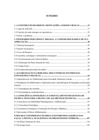SUMÁRIO
1. A CONSTRUÇÃO DO OBJETO: MOTIVAÇÕES, ANSEIOS E BUSCAS ...............15
1.1 Lugar de onde falo..............................................................................................................17
1.2 Contexto de onde emergem as expectativas.......................................................................22
1.3 Enfim, o problema..............................................................................................................30
2. ITINERÁRIOS PERCURSOS E TRILHAS: A CAMINHO DOS DADOS E DE SUA
APRECIAÇÃO.......................................................................................................................40
2.1 Natureza da pesquisa ..........................................................................................................45
2.2 Sujeitos da pesquisa............................................................................................................48
2.3 Lócus da Pesquisa...............................................................................................................50
2.4 Caminhos, estratégias e instrumentos de pesquisa.............................................................51
2.4.1 Os Instrumentos de Coleta de Dados...............................................................................54
2.4.2 Elaboração de Plano Semanal de Aula............................................................................54
2.4.3 Grupo Focal.....................................................................................................................57
2.4.4 Composição/apreciação dos dados ..................................................................................60
3. ALFABETIZAÇÃO NA BERLINDA: DISCUTINDO OS SENTIDOS DAS
CONCEPÇÕES E PRÁTICAS .............................................................................................65
3.1 Importância de ser Alfabetizado numa Sociedade Altamente Letrada...............................65
3.2 Paradigmas de alfabetização e implicações para a aprendizagem da linguagem escrita pelas
crianças.....................................................................................................................................68
3.2.1 O paradigma dos métodos ...............................................................................................71
3.2.2 Os paradigmas contemporâneos ......................................................................................78
4. A CONSCIÊNCIA FONOLÓGICA E O DESVELAMENTO DO SISTEMA DE
ESCRITA: PENSANDO A PRÁTICA DE ALFABETIZAÇÃO INICIAL .....................85
4.1 Consciência e/ou Habilidade Metalinguística e Alfabetização ..........................................87
4.1.1 Consciência Fonológica...................................................................................................88
4.2 Consciência Fonológica e Construção do Princípio Alfabético .........................................92
4.3 Intervenção e Prática Alfabetizadora..................................................................................99
5 FIOS QUE CONSTROEM O TECIDO E O SENTIDO DOS FAZERES E DAS
FALAS: A PRÁTICA, OS SUJEITOS E OS PRESSUPOSTOS TEÓRICOS...............107
5.1 Os Planos Semanais de Aula ............................................................................................110
5.2 Do Grupo Focal ................................................................................................................138
 
