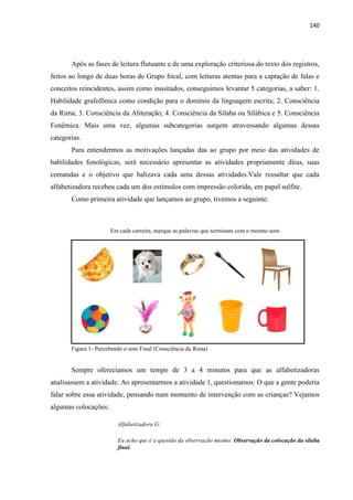 140
Após as fases de leitura flutuante e de uma exploração criteriosa do texto dos registros,
feitos ao longo de duas horas de Grupo focal, com leituras atentas para a captação de falas e
conceitos reincidentes, assim como inusitados, conseguimos levantar 5 categorias, a saber: 1.
Habilidade grafofônica como condição para o domínio da linguagem escrita; 2. Consciência
da Rima; 3. Consciência da Aliteração; 4. Consciência da Sílaba ou Silábica e 5. Consciência
Fonêmica. Mais uma vez, algumas subcategorias surgem atravessando algumas dessas
categorias.
Para entendermos as motivações lançadas das ao grupo por meio das atividades de
habilidades fonológicas, será necessário apresentar as atividades propriamente ditas, suas
comandas e o objetivo que balizava cada uma dessas atividades.Vale ressaltar que cada
alfabetizadora recebeu cada um dos estímulos com impressão colorida, em papel sulfite.
Como primeira atividade que lançamos ao grupo, tivemos a seguinte:
Em cada carreira, marque as palavras que terminam com o mesmo som.
Figura 1- Percebendo o som Final (Consciência da Rima)
Sempre oferecíamos um tempo de 3 a 4 minutos para que as alfabetizadoras
analisassem a atividade. Ao apresentarmos a atividade 1, questionamos: O que a gente poderia
falar sobre essa atividade, pensando num momento de intervenção com as crianças? Vejamos
algumas colocações:
Alfabetizadora G:
Eu acho que é a questão da observação mesmo. Observação da colocação da sílaba
final.
 