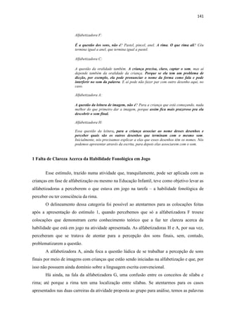 141
Alfabetizadora F:
É a questão dos sons, não é? Pastel, pincel, anel. A rima. O que rima ali? Céu
termina igual a anel, que termina igual a pastel.
Alfabetizadora C:
A questão da oralidade também. A criança precisa, claro, captar o som, mas aí
depende também da oralidade da criança. Porque se ela tem um problema de
dicção, por exemplo, ela pode pronunciar o nome da forma como fala e pode
interferir no som da palavra. E aí pode não fazer par com outro desenho aqui, no
caso.
Alfabetizadora A:
A questão da leitura de imagem, não é? Para a criança que está começando, nada
melhor do que primeiro dar a imagem, porque assim fica mais prazeroso pra ela
descobrir o som final.
Alfabetizadora H:
Essa questão da leitura, para a criança associar ao nome desses desenhos e
perceber quais são os outros desenhos que terminam com o mesmo som.
Inicialmente, nós precisamos explicar a elas que esses desenhos têm os nomes. Nós
podemos apresentar através da escrita, para depois elas associarem com o som.
1 Falta de Clareza Acerca da Habilidade Fonológica em Jogo
Esse estímulo, trazido numa atividade que, tranquilamente, pode ser aplicada com as
crianças em fase de alfabetização ou mesmo na Educação Infantil, teve como objetivo levar as
alfabetizadoras a perceberem o que estava em jogo na tarefa – a habilidade fonológica de
perceber ou ter consciência da rima.
O delineamento dessa categoria foi possível ao atentarmos para as colocações feitas
após a apresentação do estímulo 1, quando percebemos que só a alfabetizadora F trouxe
colocações que demonstram certo conhecimento teórico que a faz ter clareza acerca da
habilidade que está em jogo na atividade apresentada. As alfabetizadoras H e A, por sua vez,
perceberam que se tratava de atentar para a percepção dos sons finais, sem, contudo,
problematizarem a questão.
A alfabetizadora A, ainda foca a questão lúdica de se trabalhar a percepção de sons
finais por meio de imagens com crianças que estão sendo iniciadas na alfabetização e que, por
isso não possuem ainda domínio sobre a linguagem escrita convencional.
Há ainda, na fala da alfabetizadora G, uma confusão entre os conceitos de sílaba e
rima; até porque a rima tem uma localização entre sílabas. Se atentarmos para os casos
apresentados nas duas carreiras da atividade proposta ao grupo para análise, temos as palavras
 