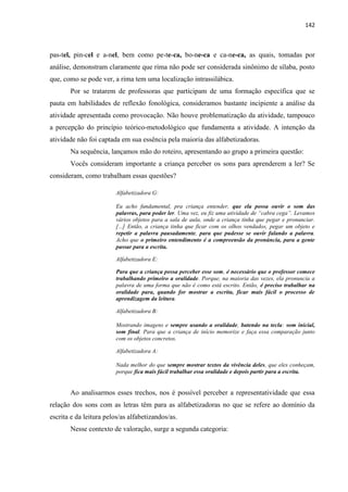 142
pas-tel, pin-cel e a-nel, bem como pe-te-ca, bo-ne-ca e ca-ne-ca, as quais, tomadas por
análise, demonstram claramente que rima não pode ser considerada sinônimo de sílaba, posto
que, como se pode ver, a rima tem uma localização intrassilábica.
Por se tratarem de professoras que participam de uma formação específica que se
pauta em habilidades de reflexão fonológica, consideramos bastante incipiente a análise da
atividade apresentada como provocação. Não houve problematização da atividade, tampouco
a percepção do princípio teórico-metodológico que fundamenta a atividade. A intenção da
atividade não foi captada em sua essência pela maioria das alfabetizadoras.
Na sequência, lançamos mão do roteiro, apresentando ao grupo a primeira questão:
Vocês consideram importante a criança perceber os sons para aprenderem a ler? Se
consideram, como trabalham essas questões?
Alfabetizadora G:
Eu acho fundamental, pra criança entender, que ela possa ouvir o som das
palavras, para poder ler. Uma vez, eu fiz uma atividade de “cabra cega”. Levamos
vários objetos para a sala de aula, onde a criança tinha que pegar e pronunciar.
[...] Então, a criança tinha que ficar com os olhos vendados, pegar um objeto e
repetir a palavra pausadamente, para que pudesse se ouvir falando a palavra.
Acho que o primeiro entendimento é a compreensão da pronúncia, para a gente
passar para a escrita.
Alfabetizadora E:
Para que a criança possa perceber esse som, é necessário que o professor comece
trabalhando primeiro a oralidade. Porque, na maioria das vezes, ela pronuncia a
palavra de uma forma que não é como está escrito. Então, é preciso trabalhar na
oralidade para, quando for mostrar a escrita, ficar mais fácil o processo de
aprendizagem da leitura.
Alfabetizadora B:
Mostrando imagens e sempre usando a oralidade, batendo na tecla: som inicial,
som final. Para que a criança de início memorize e faça essa comparação junto
com os objetos concretos.
Alfabetizadora A:
Nada melhor do que sempre mostrar textos da vivência deles, que eles conheçam,
porque fica mais fácil trabalhar essa oralidade e depois partir para a escrita.
Ao analisarmos esses trechos, nos é possível perceber a representatividade que essa
relação dos sons com as letras têm para as alfabetizadoras no que se refere ao domínio da
escrita e da leitura pelos/as alfabetizandos/as.
Nesse contexto de valoração, surge a segunda categoria:
 