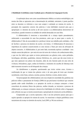 143
2 Habilidade Grafofônica como Condição para o Domínio da Linguagem Escrita
A exploração desse som como encaminhamento didático ou teórico-metodológico, em
muitas das falas se apresenta com a denominação de oralidade, entretanto, é ponto pacífico
entre as docentes se referirem a esse som sempre o atrelando ao sistema de escrita. A
percepção dos segmentos sonoros das palavras é uma habilidade essencial para que a
apropriação e o domínio da escrita se dê com sucesso e as alfabetizadoras demonstram tal
consciência, quando tomamos as unidades de sentido destacadas em suas falas.
A alfabetizadora G menciona a necessidade de a criança repetir pausadamente,
enfatizando a necessidade de uma boa pronúncia, antes que se passe para a escrita. A
alfabetizadora E fala da necessidade de o professor iniciar seu trabalho pela oralidade, a fim
de facilitar o processo de domínio da escrita e da leitura. A Alfabetizadora B menciona a
importância de explorar exaustivamente os sons iniciais e finais por meio da utilização de
objetos concretos. A Alfabetizadora A, por outro lado, recomenda explorar a oralidade - essa
relação sonora das palavras - por meio de usos de textos da vivência e do conhecimento deles,
o que nos faz inferir que sejam os textos pertencentes aos gêneros orais, como parlendas,
travalínguas, adivinhas, quadrinhas, músicas folclóricas, etc., posto que são esses textos os
que mais aparecem nos planos das docentes, além de eles fazerem parte de uma série de
vivências, brincadeiras, jogos, senhas de histórias e momentos de escolha de liderança num
dado momento recreativo ou de brinquedo das crianças.
Ao desdobramos a pergunta, questionando que textos seriam esses, tivemos a
confirmação de que se tratam dos gêneros orais e de uma gama de texto que circulam
socialmente, como listas, cartazes, receitas, poesias, histórias e contos, dentre outros.
Tal preocupação das alfabetizadoras com essa relação de sonoridade dos grafemas nas
palavras reflete o pensamento de Gontijo (2008) de que precisamos reconhecer que somente
quando estão sendo desafiadas a se apropriar da escrita as crianças começam a tomar
consciência da estrutura fônica das palavras, melhor dizendo, ao iniciarem o processo de
alfabetização, as crianças começam a desenvolver habilidades de reflexão sobre a linguagem
oral, reflexão essa que se mostra essencial para a apropriação do sistema de escrita alfabética.
Compreender que a escrita representa a fala é um dos primeiros passos para que o
sujeito aprendiz se aproprie do sistema de escrita. Ao mencionar a relação grafofônica como
mecanismos de avanço no domínio da escrita, Leal (2005, p. 96) nos esclarece:
 