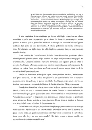 144
As atividades de sistematização das correspondências grafofônicas, em que os
alunos procuram palavras que iniciam com determinada letra ou sílaba, também
podem ajudar alunos de diferentes níveis de conhecimento. Um exemplo
interessante é a escrita de dicionário temático. Podemos propor, por exemplo, fazer
um dicionário de animais, de plantas, de alimentos. Podemos, em tais projetos,
ajudar os alunos a sistematizar quais são as letras do alfabeto e a levá-los a
estabelecer as correspondências grafofônicas que estão em fase de consolidação. Os
alunos dos níveis iniciais de apropriação da escrita podem se beneficiar da atividade,
por entenderem, a partir dela, que utilizamos letras para escrever, conhecendo-as e
aprendendo a nomeá-las.
A ação mediadora dessas atividades que focam habilidades perceptivas na relação
sonoridade e grafia para a apropriação que a criança faz da escrita, como expõe a autora,
justifica a atenção que as professoras reservam a esse tipo de habilidade em seus planos
didáticos, bem como em seus depoimentos. A relação grafofônica se mostra, ao longo do
nosso levantamento de dados junto às alfabetizadoras, enquanto item ao qual reservam
especial atenção.
Desde a análise dos Planos Semanais de Aula, vimos destacando o quanto essa relação
fonema-grafema/grafema-fonema ocupa o espaço e o tempo de ação didático-pedagógica das
alfabetizadoras. Chegamos mesmo a ver certa prevalência dos aspectos gráficos sobre os
aspectos fonológicos, sobretudo quando essas insistem em atividades de análise estrutural das
palavras e o curioso é que, nos planos, a reflexão estrutural aparece sempre aliada à reflexão
ou análise fonológica das palavras.
Embora as habilidades fonológicas sejam, numa primeira instância, desenvolvidas
num plano mais oral, não há sentido não procedê-la em concomitância com a análise da
estrutura escrita das palavras, já que as habilidades fonológicas devem estar a serviço do
domínio compreensivo e operatório do Sistema de Escrita Alfabética (SEA) pela criança.
Quando fala dessa tênue relação entre sons e as letras no contexto da alfabetização,
Morais (2012) diz que o desenvolvimento da escrita favorece o desenvolvimento da
consciência fonológica, posto que as letras dão a possibilidade de as crianças tratarem como
“unidades mais estáveis” os pequeninos sons denominados fonemas, os quais se constituem
como coisas por demais abstratas e pouco tangíveis. Dessa forma, é inegável a força da
relação grafofônica para o domínio da linguagem escrita.
Durante todo esse colóquio, surgiu mais uma preocupação em meio àquelas falas que
tanto focavam a necessidade de o/a alfabetizando/a estabelecer relação entre o escrito e sua
pauta sonora. Então, um questionamento mais específico veio à nossa mente: E a articulação
desse som, não deve ser uma preocupação? Não deve ocupar o espaço devido nos
encaminhamentos teórico-metodológicos?
 