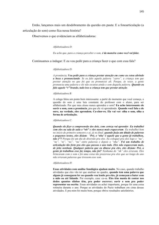 145
Então, lançamos mais um desdobramento da questão em pauta: E a fonoarticulação (a
articulação do som) como fica nessa história?
Observemos o que evidenciam as alfabetizadoras:
Alfabetizadora D:
Eu acho que, para a criança perceber o som, é da maneira como você vai falar.
Continuamos a indagar: E eu vou pedir para a criança fazer o que com essa fala?
Alfabetizadora D:
A pronúncia. Vou pedir para a criança prestar atenção em como eu estou abrindo
a boca e pronunciando. Se eu falo aquela palavra “carro”, a criança tem que
prestar atenção no que foi que eu pronunciei ali. Porque, às vezes, a gente
pronuncia uma palavra e ele não escutou ainda o som daquela palavra. Quando eu
falo aquele “r” brando, tudo isso a criança tem que prestar atenção.
Alfabetizadora B:
A colega falou um ponto bem interessante: a partir do momento que você começa, a
questão do som é uma luta constante do professor com o aluno, para ser
alfabetizado. Por que meu aluno nunca aprendeu o som? Eu acho interessante ele
ouvir o som, com a pronúncia, pra que ele vá aprendendo. Quando você fala e ele
ouve, na verdade, eles aprendem. Ca-chor-ro. Ele vai ver: olha o som, olha a
forma de articulação.
Alfabetizadora C:
Quando ele fizer a compreensão dos dois, com certeza vai aprender. Eu trabalhei
com eles na sala de aula o “nh” e eles nunca mais esqueceram. Eu trabalhei bem
no início do primeiro semestre e aí, já no final, quando fazia um ditado de palavras
e pequenos textos, eles diziam: “Pró, o „nha‟ é aquele que a gente já trabalhou,
não é”? Porque foi um dia de diversão pra eles. Eu coloquei pra eles logo o “na”,
“ne”, “ni”, “no”, “nu” entre palavras e depois o “nha”. Foi um trabalho de
articulação tão forte pra eles que passou o ano todo. Eles não esqueceram mais,
de jeito nenhum. Qualquer palavra que eu ditasse pra eles, eles diziam: Pró, a
gente já trabalhou esse faz tempo, não foi? Nenhuma do “nh” eles erravam. Eles
brincavam com o som e foi uma coisa tão prazerosa pra eles que ao longo do ano
não erravam palavras que tivessem esse som.
Alfabetizadora H:
Essas atividades com análise fonológica ajudam muito. No caso, quando trabalho
atividades que eles vão ter que analisar no quadro, quando tem uma palavra que
alguns já conseguem ler ou quando vou lendo pra eles, já começam a bater com
a mão ou até falando. Por exemplo, casa: ca-sa. Eles têm mania de contar nos
dedos quantas sílabas têm, pra poder escrever; ouvir o som pra poder
representar na escrita. Essas atividades eu achei importante, porque foi uma coisa
rotineira durante o ano. Porque as atividades do Pacto trabalham em cima dessas
atividades. E pra mim foi muito bom, porque obtive resultados satisfatórios.
 