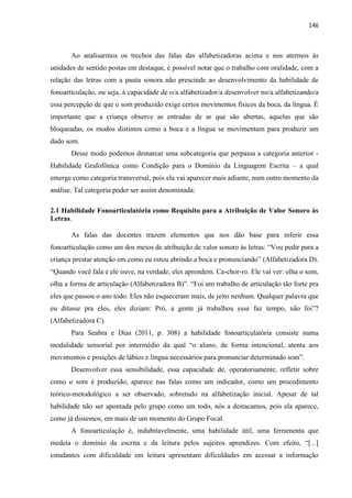 146
Ao analisarmos os trechos das falas das alfabetizadoras acima e nos atermos às
unidades de sentido postas em destaque, é possível notar que o trabalho com oralidade, com a
relação das letras com a pauta sonora não prescinde ao desenvolvimento da habilidade de
fonoarticulação, ou seja, à capacidade de o/a alfabetizador/a desenvolver no/a alfabetizando/a
essa percepção de que o som produzido exige certos movimentos físicos da boca, da língua. É
importante que a criança observe as entradas de ar que são abertas, aquelas que são
bloqueadas, os modos distintos como a boca e a língua se movimentam para produzir um
dado som.
Desse modo podemos demarcar uma subcategoria que perpassa a categoria anterior -
Habilidade Grafofônica como Condição para o Domínio da Linguagem Escrita – a qual
emerge como categoria transversal, pois ela vai aparecer mais adiante, num outro momento da
análise. Tal categoria poder ser assim denominada:
2.1 Habilidade Fonoarticulatória como Requisito para a Atribuição de Valor Sonoro às
Letras.
As falas das docentes trazem elementos que nos dão base para inferir essa
fonoarticulação como um dos meios de atribuição de valor sonoro às letras: “Vou pedir para a
criança prestar atenção em como eu estou abrindo a boca e pronunciando” (Alfabetizadora D).
“Quando você fala e ele ouve, na verdade, eles aprendem. Ca-chor-ro. Ele vai ver: olha o som,
olha a forma de articulação (Alfabetizadora B)”. “Foi um trabalho de articulação tão forte pra
eles que passou o ano todo. Eles não esqueceram mais, de jeito nenhum. Qualquer palavra que
eu ditasse pra eles, eles diziam: Pró, a gente já trabalhou esse faz tempo, não foi”?
(Alfabetizadora C).
Para Seabra e Dias (2011, p. 308) a habilidade fonoarticulatória consiste numa
modalidade sensorial por intermédio da qual “o aluno, de forma intencional, atenta aos
movimentos e posições de lábios e língua necessários para pronunciar determinado som”.
Desenvolver essa sensibilidade, essa capacidade de, operatoriamente, refletir sobre
como o som é produzido, aparece nas falas como um indicador, como um procedimento
teórico-metodológico a ser observado, sobretudo na alfabetização inicial. Apesar de tal
habilidade não ser apontada pelo grupo como um todo, nós a destacamos, pois ela aparece,
como já dissemos, em mais de um momento do Grupo Focal.
A fonoarticulação é, indubitavelmente, uma habilidade útil, uma ferramenta que
medeia o domínio da escrita e da leitura pelos sujeitos aprendizes. Com efeito, “[...]
estudantes com dificuldade em leitura apresentam dificuldades em acessar a informação
 