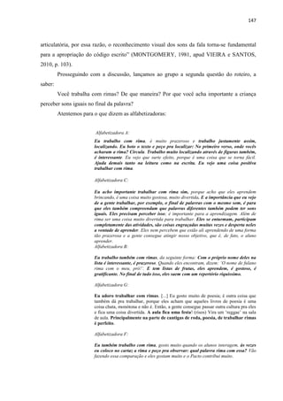 147
articulatória, por essa razão, o reconhecimento visual dos sons da fala torna-se fundamental
para a apropriação do código escrito” (MONTGOMERY, 1981, apud VIEIRA e SANTOS,
2010, p. 103).
Prosseguindo com a discussão, lançamos ao grupo a segunda questão do roteiro, a
saber:
Você trabalha com rimas? De que maneira? Por que você acha importante a criança
perceber sons iguais no final da palavra?
Atentemos para o que dizem as alfabetizadoras:
Alfabetizadora A:
Eu trabalho com rima, é muito prazeroso e trabalho justamente assim,
localizando. Eu boto o texto e peço pra localizar: No primeiro verso, onde vocês
acharam a rima? Circula. Trabalho muito localizando através de figuras também,
é interessante. Eu vejo que surte efeito, porque é uma coisa que se torna fácil.
Ajuda demais tanto na leitura como na escrita. Eu vejo uma coisa positiva
trabalhar com rima.
Alfabetizadora C:
Eu acho importante trabalhar com rima sim, porque acho que eles aprendem
brincando, é uma coisa muito gostosa, muito divertida. E a importância que eu vejo
de a gente trabalhar, por exemplo, o final de palavras com o mesmo som, é para
que eles também compreendam que palavras diferentes também podem ter sons
iguais. Eles precisam perceber isso; é importante para a aprendizagem. Além de
rima ser uma coisa muito divertida para trabalhar. Eles se enturmam, participam
completamente das atividades, são coisas engraçadas muitas vezes e desperta neles
a vontade de aprender. Eles nem percebem que estão ali aprendendo de uma forma
tão prazerosa e a gente consegue atingir nosso objetivo, que é, de fato, o aluno
aprender.
Alfabetizadora B:
Eu trabalho também com rimas, da seguinte forma: Com o próprio nome deles na
lista é interessante, é prazeroso. Quando eles encontram, dizem: „O nome de fulano
rima com o meu, pró!‟. E tem listas de frutas, eles aprendem, é gostoso, é
gratificante. No final de tudo isso, eles saem com um repertório riquíssimo.
Alfabetizadora G:
Eu adoro trabalhar com rimas. [...] Eu gosto muito de poesia; é outra coisa que
também dá pra trabalhar, porque eles acham que aqueles livros de poesia é uma
coisa chata, monótona e não é. Então, a gente consegue passar outra cultura pra eles
e fica uma coisa divertida. A aula fica uma festa! (risos) Vira um „reggae‟ na sala
de aula. Principalmente na parte de cantigas de roda, poesia, de trabalhar rimas
é perfeito.
Alfabetizadora F:
Eu também trabalho com rima, gosto muito quando os alunos interagem, às vezes
eu coloco no cartaz a rima e peço pra observar: qual palavra rima com essa? Vão
fazendo essa comparação e eles gostam muito e o Pacto contribui muito.
 