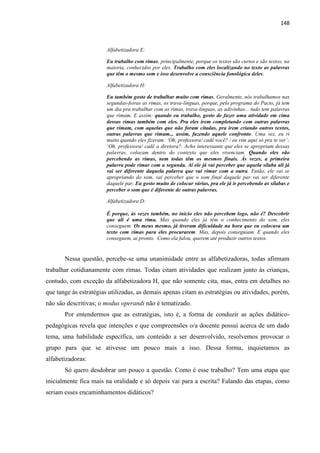 148
Alfabetizadora E:
Eu trabalho com rimas, principalmente, porque os textos são curtos e são textos, na
maioria, conhecidos por eles. Trabalho com eles localizando no texto as palavras
que têm o mesmo som e isso desenvolve a consciência fonológica deles.
Alfabetizadora H:
Eu também gosto de trabalhar muito com rimas. Geralmente, nós trabalhamos nas
segundas-feiras as rimas, os trava-línguas, porque, pelo programa do Pacto, já tem
um dia pra trabalhar com as rimas, trava-línguas, as adivinhas... tudo tem palavras
que rimam. E assim: quando eu trabalho, gosto de fazer uma atividade em cima
dessas rimas também com eles. Pra eles irem completando com outras palavras
que rimam, com aquelas que não foram citadas, pra irem criando outros textos,
outras palavras que rimam... assim, fazendo aquele confronto. Uma vez, eu ri
muito quando eles fizeram: „Oh, professora/ cadê você? / eu vim aqui só pra te ver‟;
„Oh, professora/ cadê a diretora?. Acho interessante que eles se apropriam dessas
palavras, colocam dentro do contexto que eles vivenciam. Quando eles vão
percebendo as rimas, nem todas têm os mesmos finais. Às vezes, a primeira
palavra pode rimar com a segunda. Aí ele já vai perceber que aquela sílaba ali já
vai ser diferente daquela palavra que vai rimar com a outra. Então, ele vai se
apropriando do som, vai perceber que o som final daquele par vai ser diferente
daquele par. Eu gosto muito de colocar várias, pra ele já ir percebendo as sílabas e
perceber o som que é diferente de outras palavras.
Alfabetizadora D:
É porque, às vezes também, no início eles não percebem logo, não é? Descobrir
que ali é uma rima. Mas quando eles já têm o conhecimento do som, eles
conseguem. Os meus mesmo, já tiveram dificuldade na hora que eu colocava um
texto com rimas para eles procurarem. Mas, depois conseguiam. E quando eles
conseguem, aí pronto. Como ela falou, querem até produzir outros textos.
Nessa questão, percebe-se uma unanimidade entre as alfabetizadoras, todas afirmam
trabalhar cotidianamente com rimas. Todas citam atividades que realizam junto às crianças,
contudo, com exceção da alfabetizadora H, que não somente cita, mas, entra em detalhes no
que tange às estratégias utilizadas, as demais apenas citam as estratégias ou atividades, porém,
não são descritivas; o modus operandi não é tematizado.
Por entendermos que as estratégias, isto é, a forma de conduzir as ações didático-
pedagógicas revela que intenções e que compreensões o/a docente possui acerca de um dado
tema, uma habilidade específica, um conteúdo a ser desenvolvido, resolvemos provocar o
grupo para que se ativesse um pouco mais a isso. Dessa forma, inquietamos as
alfabetizadoras:
Só quero desdobrar um pouco a questão. Como é esse trabalho? Tem uma etapa que
inicialmente fica mais na oralidade e só depois vai para a escrita? Falando das etapas, como
seriam esses encaminhamentos didáticos?
 