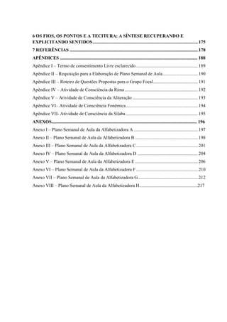 6 OS FIOS, OS PONTOS E A TECITURA: A SÍNTESE RECUPERANDO E
EXPLICITANDO SENTIDOS............................................................................................175
7 REFERÊNCIAS ................................................................................................................178
APÊNDICES ........................................................................................................................ 188
Apêndice I – Termo de consentimento Livre esclarecido ......................................................189
Apêndice II – Requisição para a Elaboração de Plano Semanal de Aula...............................190
Apêndice III – Roteiro de Questões Propostas para o Grupo Focal.......................................191
Apêndice IV – Atividade de Consciência da Rima................................................................192
Apêndice V – Atividade de Consciência da Aliteração .........................................................193
Apêndice VI– Atividade de Consciência Fonêmica...............................................................194
Apêndice VII- Atividade de Consciência da Sílaba...............................................................195
ANEXOS............................................................................................................................... 196
Anexo I – Plano Semanal de Aula da Alfabetizadora A ........................................................197
Anexo II – Plano Semanal de Aula da Alfabetizadora B .......................................................198
Anexo III – Plano Semanal de Aula da Alfabetizadora C......................................................201
Anexo IV – Plano Semanal de Aula da Alfabetizadora D .....................................................204
Anexo V – Plano Semanal de Aula da Alfabetizadora E .......................................................206
Anexo VI – Plano Semanal de Aula da Alfabetizadora F......................................................210
Anexo VII – Plano Semanal de Aula da Alfabetizadora G ....................................................212
Anexo VIII – Plano Semanal de Aula da Alfabetizadora H...................................................217
 