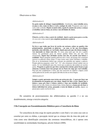 149
Observemos as falas:
Alfabetizadora G:
Eu gosto muito de delegar responsabilidades. Geralmente, num trabalho novo,
eu peço a eles, como eu disse a vocês, cantigas de roda: Pesquisem com o pai e
com a mãe a entrada. Depois eu junto tudo, a gente lê, monta um cartaz e começa
a trabalhar com as rimas, no cartaz e nas atividades de classe.
Alfabetizadora F:
Primeiro, eu leio a rima, a parte da oralidade, depois a gente passa para a escrita.
Às vezes até a rima natural, pra completar justamente a palavra.
Alfabetizadora H:
Eu levo o que tenho que levar já escrito em cartazes, coloco no quadro; leio
primeiramente, mostrando as palavras – no caso, se for um trava-língua,
parlenda, uma adivinha, eu vou lendo; depois peço pra que eles leiam comigo e
vou marcando as rimas com eles. Às vezes, peço para que vão até o quadro
marcar. Eu geralmente gosto de marcar quantas linhas tem, pra eles irem
enumerando; depois faço atividade escrita com eles, de acordo com leitura e
oralidade. Depois pergunto quantas palavras tem o texto, até porque eles costumam
escrever as palavras muito juntas. E esses textos mais curtos facilitam o trabalho.
Eles já se acostumaram [tanto] que colocam um pontinho pra separar a palavra.
Porque palavras pequenas, como “no”, “te”, eles costumam colocar unidas com as
outras. Aí vou trabalhando para eles verem que as palavras não podem ser escritas
juntas. Pergunto as palavras que têm a mesma letra inicial, quais foram as que
rimaram. Costumo fazer isso porque até no Pacto ele exige que você trabalhe.
Peço pra eles completarem o texto, que eles escrevam no caderno e depois criem
outras palavras de acordo com aquela adivinha do dia ou trava-língua.
Alfabetizadora E:
Sempre a gente apresenta esses textos em cartaz pra eles. Aí peço pra fazer um
levantamento de pesquisa pra esse aluno; depois ele fala o texto, depois faço a
leitura e peço pra fazer a leitura coletiva e faço um trabalho de oralidade,
leitura em voz alta, leitura em câmera lenta, leitura depressa; aí peço pra ele fazer a
leitura individual do cartaz, passando o texto do falado ao escrito; depois vai
passar para a parte escrita do texto.
Do somatório de posicionamentos das alfabetizadoras na questão 2 e no seu
desdobramento, emerge a terceira categoria:
3 Da Concepção aos Encaminhamentos Didáticos para a Consciência da Rima
Ter consciência da rima exige do sujeito perceber o som final e ver como esse som se
constitui por entre as sílabas, a percepção inicial que as crianças têm da rima não pode ser
vista como uma identificação consciente das estruturas intrassilábicas, ela é apenas uma
sensibilidade às similaridades fonológicas, adverte Scherer (2008).
 
