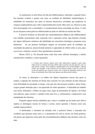 150
Ao analisarmos os dois blocos de fala das alfabetizadoras, sobretudo o segundo bloco,
fica bastante evidente o quanto essa rima, na condição de habilidade metafonológica, é
trabalhada em momentos nos quais se buscam desenvolver atividades que propiciem às
crianças compreenderem que a fala é representada pela escrita. Mais uma vez, observa-se uma
forte preocupação com a sonoridade e o reconhecimento dessa sonoridade nas letras. A valia
do uso da pauta sonora pelos/as alfabetizandos/as pode ser inferida em muitas das falas.
É possível localizar na descrição dos encaminhamentos didáticos das alfabetizadoras
esse trabalho concomitante entre expressão oral e expressão escrita, algo bastante criticado
por alguns defensores ortodoxos das habilidades de consciência fonológica, porquanto esses
defensores de um purismo fonológico alegam ser necessário partir da oralidade, da
sonoridade das palavras, desenvolvendo primeiro a capacidade de refletir sobre os sons, para,
a posteriori, explorar a escrita e fazer ajustamentos estruturais.
Morais (2012, p. 92) discorda dessa cisão feita entre reflexão fonológica e análise
estrutural dos vocábulos e, assim argumenta:
[...] cremos que é preciso superar certa visão reducionista, segundo a qual, numa
etapa inicial, as crianças deveriam refletir sobre as partes orais das palavras, sem ver
suas formas escritas. Essa tendência simplificadora teria levado Bradley e Bryant
(1983), por exemplo, a não valorizar em seu clássico estudo, o fato de o treino da
escrita de palavras que rimavam, junto com a tarefa de identificar palavras com
rimas, ter produzido mais efeitos que apenas essa última tarefa isolada.
As rimas, as aliterações e as sílabas são objetos linguísticos através dos quais se
medeia a captação dos fonemas de forma mais concreta. Os sons mínimos da fala oferecem
certa dificuldade de percepção à criança, visto que eles não possuem sentido e, dessa forma,
exigem grande abstração para a sua apreensão de modo operatório. A ludicidade do trabalho
com rimas, aliterações e sílabas em jogos orais, jogos de pareamento de figuras e de fichas
com palavras, jogos escritos e cantados torna mais leve e, sobremaneira, compreensiva essa
manipulação dos fonemas.
Enquanto alguns teóricos defendem que a rima é a unidade que de modo mais efetivo
implica as abordagens iniciais de leitura e escrita, outros apontam o fonema como essa
unidade imprescindível.
A declamação, o momento da recitação oral, a posterior leitura, a marcação dos
vocábulos que possuem rimas entre si, o ajustamento do oral ao escrito, de forma genérica,
são passos que aparecem como parte dos encaminhamentos didáticos das docentes como um
todo.
 