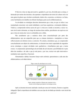 151
O fato de a rima ser algo provocativo, agradável e, por isso, divertido para a criança, é
destacado por muitas das docentes; elas apontam a importância dos textos de cultura oral e de
uma gama de gênero que circulam socialmente, dentre eles, as poesias, as músicas e as listas,
como facilitadores do trabalho de reflexão fonológica junto aos/às alfabetizandos/as.
As atividades ou estratégias descritas demonstram que a rima, no que se refere à sua
manipulação consciente vem sendo trabalhada e com boas sequências e orientações didáticas.
Todavia, a compreensão teórica acerca do que é a rima em si ainda se encontra, a nosso ver,
num nível muito elementar, ao longo da tessitura dessa análise, percebemos um equívoco em
que a rima em muitas das vezes é confundida com a sílaba.
Não acreditamos que a ausência dessa clara conceitualização por parte das
alfabetizadoras seja um empecilho para que as crianças dominem e manipulem as rimas
reflexivamente em distintos textos e contextos. No entanto, entendemos que, ao compreender
conceitualmente um objeto do conhecimento, o/a docente tem maior capacidade de engendrar
novas estratégias e propor atividades mais qualitativas e desafiadoras para que a turma
avance. A compreensão epistemológica da atividade dá ao/à docente a possibilidade de ir para
além dos modelos e de tudo o que já está posto e, por isso, exercer um ação interventivo-
mediadora mais específica e funcional.
Alimentando o debate, buscamos lançar outro estímulo, apresentamos a cada uma das
alfabetizadoras a atividade abaixo:
Diga o nome de cada figura em voz alta
Figura 2- Percebendo o som Inicial (Consciência da Aliteração)
Agora, marque somente as figuras que começam com o
mesmo som da figura que aparece em destaque acima.
Após as docentes haverem analisado a tarefa por cerca de 4 minutos, fizemos a seguinte
indagação: Qual a importância de trabalhar com esse tipo de atividade que aborda o som inicial das
palavras?
 