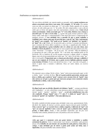 152
Analisemos as respostas apresentadas:
Alfabetizadora C:
No caso dessa atividade, me reporta muito ao passado, onde a gente ensinava aos
alunos associando uma letra a um nome. Por exemplo, “a” de avião. Por muitas
vezes na vida, eu ensinei ao aluno que “a” é de avião. Então, quando ele via uma
árvore, ele não sabia que era “a” de avião. Ele não compreendia o som a fim de
saber que as letras são iguais, mas não representam a mesma coisa. Como ele já
estava acostumado e tinha associado que “a” é de avião, bitolava essa criança a
descobrir que “a” não é só de avião. [...] gente não pode ensinar palavras soltas,
letras soltas, tudo hoje é contextualizado e bem mais fácil para a compreensão de
qualquer pessoa. E essa atividade traz a questão de que a gente trabalha a
oralidade com o aluno, para que ele perceba que o som de “ga” não é unicamente
de “garfo”, por exemplo. “Ga” pode ser de “gaiola”, de “galinha”, de “gavião”,
de “gato” etc. e tal. Então, ele vai perceber que a escrita é a mesma inicialmente,
mas o restante das letras difere a palavra e, com isso, o significado dela. Então, é
de suma importância a gente trabalhar não só o final, no caso das rimas, mas
também o início da palavra. É tanto que às vezes a gente dita uma palavra pra eles,
como “borracha”, e aí alguns: “Ah, já sei, pró, “bo” de bola”. Mas ele também já
se apropriou do som e sabe que aquele “bo” é de bola, mas também pode ser de
borracha. Ele se lembrou da escrita porque associou a algum objeto, a alguma
figura, mas ele já tem maturidade pra saber que “bo” não é só de bola, como “ga”
não é só de garfo. É importante que a criança perceba desde cedo que o alfabeto é
um só, um conjunto de 26 letras, mas a gente escreve infinitas palavras usando
essas mesmas 26 letras. E esse som inicial traz isso: é “ga”, mas não é de garfo; o
início é igual, mas o restante é diferente. Para ser outro objeto, eu escrevo
diferente.
Alfabetizadora C:
Eu comentei com a colega. Se for a letra, “gota” entra nessa marcação aqui; se for
a sílaba, “gota” vai ficar de fora. Mas aí a gente poderia apresentar, mesmo que
fosse a sílaba, que a palavra “gota” começa com a mesma letra de “garfo”, mas
não entrou no rol que a gente quis que marcasse porque nesse momento estaria
trabalhando a sílaba, e não a letra isolada.
Alfabetizadora H:
Eu fiquei meio que na dúvida. Quando nós falamos “garfo” – porque geralmente
eles confundem –, se nós colocarmos essas gravuras para eles perceberem o som
inicial, “garfo”, “gaiola”, “galinha”, “gota”... se nós não trabalharmos isso, eles
vão confundir. Porque “garfo” tem o “r”, não é? A sílaba de “garfo” não é a
mesma de “gaiola”, de “galinha”. Tem uma diferença aí.
Alfabetizadora G:
Eu tenho condição de falar porque uma atividade como essa, aparentemente boba,
tão fácil, tão rápida, de marcar e pronto, quanta riqueza tem pra gente trabalhar.
Tem o som de “gar”, se você for levar a sílaba completa, é diferente de “gai” e de
“ga”, no caso da “galinha”; tem o caso de “gota”, que a primeira letra é igual,
porém, a sílaba difere. Então, é uma atividade riquíssima, que dá pra você
trabalhar uma semana, falando de som e de fonética com esses meninos.
Alfabetizadora B:
Acho que aqui é o momento certo pra gente iniciar a trabalhar a análise
estrutural da palavra. Como é interessante você iniciar a trabalhar cada gravura
dessas. É o trabalho do som inicial e do som final de cada palavra. Como disse a
colega, é uma atividade que de início a gente pode achar até boba, mas é
riquíssima. Dá para trabalhar uma semana inteira.
 