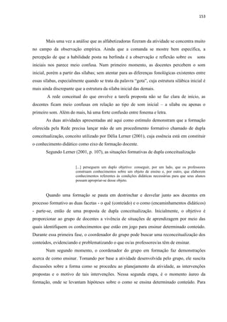 153
Mais uma vez a análise que as alfabetizadoras fizeram da atividade se concentra muito
no campo da observação empírica. Ainda que a comanda se mostre bem específica, a
percepção de que a habilidade posta na berlinda é a observação e reflexão sobre os sons
iniciais nos parece meio confusa. Num primeiro momento, as docentes percebem o som
inicial, porém a partir das sílabas; sem atentar para as diferenças fonológicas existentes entre
essas sílabas, especialmente quando se trata da palavra “gota”, cuja estrutura silábica inicial é
mais ainda discrepante que a estrutura da sílaba inicial das demais.
A rede conceitual do que envolve a tarefa proposta não se faz clara de início, as
docentes ficam meio confusas em relação ao tipo de som inicial – a sílaba ou apenas o
primeiro som. Além do mais, há uma forte confusão entre fonema e letra.
As duas atividades apresentadas até aqui como estímulo demonstram que a formação
oferecida pela Rede precisa lançar mão de um procedimento formativo chamado de dupla
conceitualização, conceito utilizado por Délia Lerner (2001), cuja essência está em constituir
o conhecimento didático como eixo de formação docente.
Segundo Lerner (2001, p. 107), as situações formativas de dupla conceitualização
[...] perseguem um duplo objetivo: conseguir, por um lado, que os professores
construam conhecimentos sobre um objeto de ensino e, por outro, que elaborem
conhecimentos referentes às condições didáticas necessárias para que seus alunos
possam apropriar-se desse objeto.
Quando uma formação se pauta em destrinchar e desvelar junto aos docentes em
processo formativo as duas facetas - o quê (conteúdo) e o como (encaminhamentos didáticos)
- parte-se, então de uma proposta de dupla conceitualização. Inicialmente, o objetivo é
proporcionar ao grupo de docentes a vivência de situações de aprendizagem por meio das
quais identifiquem os conhecimentos que estão em jogo para ensinar determinado conteúdo.
Durante essa primeira fase, o coordenador do grupo pode buscar uma reconceitualização dos
conteúdos, evidenciando e problematizando o que os/as professores/as têm de ensinar.
Num segundo momento, o coordenador do grupo em formação faz demonstrações
acerca de como ensinar. Tomando por base a atividade desenvolvida pelo grupo, ele suscita
discussões sobre a forma como se procedeu ao planejamento da atividade, as intervenções
propostas e o motivo de tais intervenções. Nessa segunda etapa, é o momento áureo da
formação, onde se levantam hipóteses sobre o como se ensina determinado conteúdo. Para
 